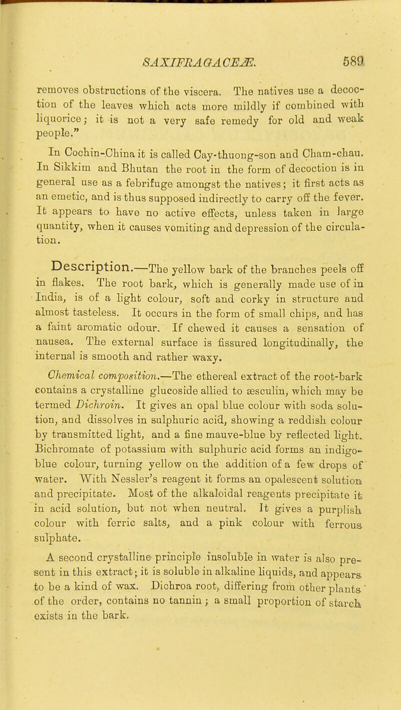 removes obstructions of the viscera. The natives use a decoc- tion of the leaves which acts more mildly if combined with liquorice; it is not a very safe remedy for old and weak people. In Cochin-China it is called Cay-thuong-son and Cham-chau. In Sikki m and Bhutan the root in the form of decoction is in general use as a febrifuge amongst the natives; it first acts as an emetic, and is thus supposed indirectly to carry off the fever. It appears to have no active effects, unless taken in large quantity, when it causes vomiting and depression of the circula- tion. Description.—The yellow bark of the branches peels off in flakes. The root bark, which is generally made use of in India, is of a light colour, soft and corky in structure and almost tasteless. It occurs in the form of small chips, and has a faint aromatic odour. If chewed it causes a sensation of nausea. The external surface is fissured longitudinally, the internal is smooth and rather waxy. Chemical composition.—The ethereal extract of the root-bark contains a crystalline glucoside allied to assculin, which may be termed Dichroin. It gives an opal blue colour with soda solu- tion, and dissolves in sulphuric acid, showing a reddish colour by transmitted light, and a fine mauve-blue by reflected light. Bichromate of potassium with sulphuric acid forms an indigo- blue colour, turning yellow on the addition of a few drops of water. With Nessler's reagent it forms an opalescent solution and precipitate. Most of the alkaloidal reagents precipitate it in acid solution, but not when neutral. It gives a purplish colour with ferric salts, and a pink colour with ferrous sulphate. A second crystalline principle insoluble in water is also pre- sent in this extract;, it is soluble in alkaline liquids, and appears to be a kind of wax. Dichroa root,, differing from other plants-' of the order, contains no tannin ; a small proportion of starch exists in the bark.