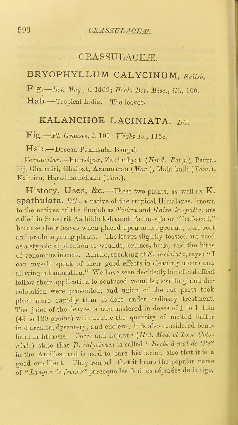 CRA SS XJLA CE2E. CEASSULACEiE. BRYOPHYLLUM CALYCINUM, Salisb. Fig.—Bot. Mag., t. 1409; Rook. Bot. Misc., UL, 100. Hab.—Tropical India. The leaves. KALANCHOE LACINIATA, nc. Fig.—PL Grasses, t. 100; Wight Ic, 1158. Hab.—-Deccan Peninsula, Bengal. Vernacular.—Hemsagar, Zakhmhyat (Hind. Beng.), Parna- bij, Ghaimari, Ghaipat, Aranrnaran (Mar.), Mala-kulli (Tarn.), Kalnaru, Haradhachchaka (Can.). » History, Uses, &C.—These two plants, as well as K. spathulata, DC, a native of the tropical Himalayas, known to the natives of the Punjab as Talara and Haiza-ka-patta, are called in Sanskrit Asthibhakshaand Parna-vija or leaf-seed, because their leaves when placed upon moist ground, take root and produce young plants. The leaves slightly toasted are used as a styptic application to wounds, bruises, boils, and the bites of venomous insects. Ainslie, speaking of E. laciniata, says: I can myself speak of their good effects in cleaning ulcers and allaying inflammation. We have seen decidedly beneficial effect follow their application to contused wounds ; swelling and dis- coloration were prevented, and union of the cut parts took place more rapidly than it does under ordinary treatment. The juice of the leaves is 'administered in doses of i to 1 tola (45 to 180 grains) with double the quantity of melted butter in diarrhoea, dysentery, and cholera; it is also considered bene- ficial in lithiasis. Corre and Lejanne (Mat. Med. et Tox. Golo- niale) state that B. calycinum is tailed Eerie a mal de tete in the Antilles, and is used to, cure headache, also that it is a good emollient. They remark that it bears the popular name of Langue de femme parceque les feuilles separees de la tige,