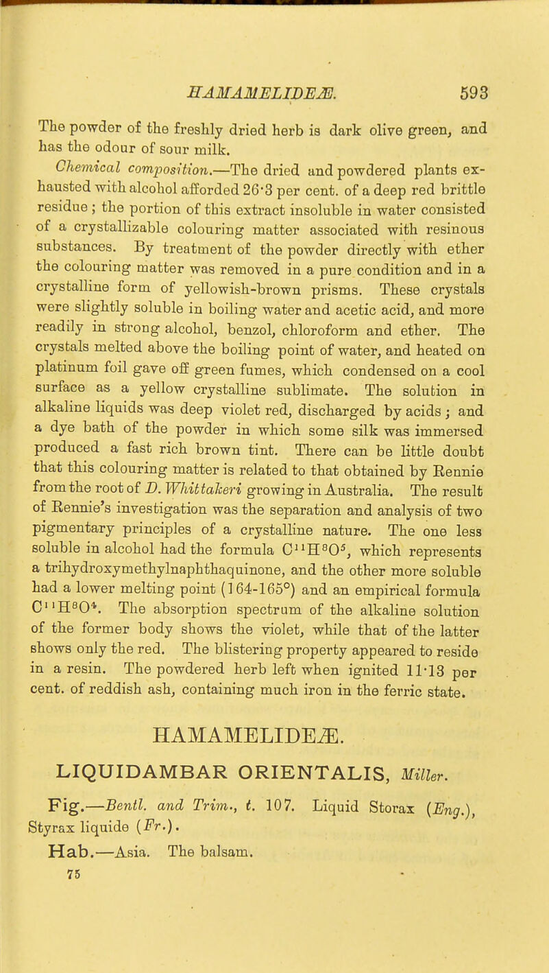 The powder of the freshly dried herb is dark olive green, and has the odour of sour milk. Chemical composition.—The dried and powdered plants ex- hausted with alcohol afforded 26*3 per cent, of a deep red brittle residue ; the portion of this extract insoluble in water consisted of a crystallizable colouring matter associated with resinous substances. By treatment of the powder directly with ether the colouring matter was removed in a pure condition and in a crystalline form of yellowish-brown prisms. These crystals were slightly soluble in boiling water and acetic acid, and more readily in strong alcohol, benzol, chloroform and ether. The crystals melted above the boiling point of water, and heated on platinum foil gave off green fumes, which condensed on a cool surface as a yellow crystalline sublimate. The solution in alkaline liquids was deep violet red, discharged by acids ; and a dye bath of the powder in which some silk was immersed produced a fast rich brown tint. There can be little doubt that this colouring matter is related to that obtained by Eennie from the root of D. Whit takeri growing in Australia. The result of Eennie's investigation was the separation and analysis of two pigmentary principles of a crystalline nature. The one less soluble in alcohol had the formula CnH805, which represents a trihydroxymethylnaphthaquinone, and the other more soluble had a lower melting point (1 64-165°) and an empirical formula CnH80*. The absorption spectrum of the alkaline solution of the former body shows the violet, while that of the latter Bhows only the red. The blistering property appeared to reside in a resin. The powdered herb left when ignited 11-13 per cent, of reddish ash, containing much iron in the ferric state. HAMAMELIDEiE. LIQUIDAMBAR ORIENTALIS, Miller. Fig.—Bentl. and Trim., t. 107. Liquid Storax (Eng.), Sty rax liquide {Fr.). Hab.—Asia. The balsam. 75