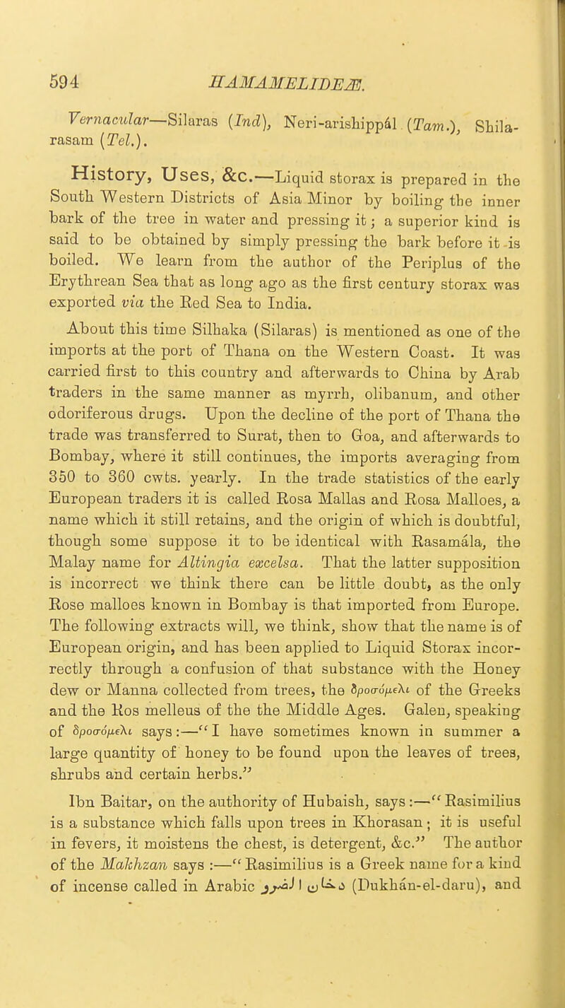 Vernacular—Silaras {Ind), Neri-arishippal {Tarn.), Shila- rasam (Tel.). History, Uses, &C.—Liquid storax is prepared in the South Western Districts of Asia Minor by boiling the inner bark of the tree in water and pressing it; a superior kind is said to be obtained by simply pressing the bark before it -is boiled. We learn from the author of the Periplus of the Erythrean Sea that as long ago as the first century storax was exported via the Red Sea to India. About this time Silhaka (Silaras) is mentioned as one of the imports at the port of Thana on the Western Coast. It was carried first to this country and afterwards to China by Arab traders in the same manner as myrrh, olibanum, and other odoriferous drugs. Upon the decline of the port of Thana the trade was transferred to Surat, then to Goa, and afterwards to Bombay, where it still continues, the imports averaging from 350 to 360 cwfcs. yearly. In the trade statistics of the early European traders it is called Rosa Mallas and Rosa Malloes, a name which it still retains, and the origin of which is doubtful, though some suppose it to be identical with Rasamala, the Malay name for AUingia excelsa. That the latter supposition is incorrect we think there can be little doubt, as the only Rose malloes known in Bombay is that imported from Europe. The following extracts will, we think, show that the name is of European origin, and has been applied to Liquid Storax incor- rectly through a confusion of that substance with the Honey dew or Manna collected from trees, the 8poo-o/xeXt of the Greeks and the Ros melleus of the the Middle Ages. Galen, speaking of Spoo-opeXi says:— I have sometimes known in summer a large quantity of honey to be found upon the leaves of trees, shrubs and certain herbs. lbn Baitar, on the authority of Hubaish, says :— Rasimilius is a substance which falls upon trees in Khorasan; it is useful in fevers, it moistens the chest, is detergent, &c. The author of the MaJchzan says :— Rasimilius is a Greek name for a kind of incense called in Arabic I &^<* (Dukhan-el-daru), and