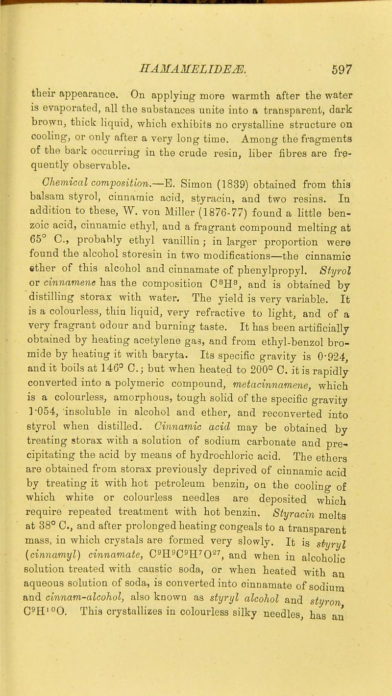 their appearance. On applying more warmth after the water is evaporated, all the substances unite into a transparent, dark brown, thick liquid, which exhibits no crystalline structure on cooling, or only after a very long time. Among the fragments of the bark occurring in the crude resin, liber fibres are fre- quently observable. Chemical composition.—E. Simon (1839) obtained from this balsam styrol, cinnatnic acid, styracin, and two resins. In addition to these, W. von Miller (1876-77) found a little ben- zoic acid, cinnamic ethyl, and a fragrant compound melting at 65° C, probably ethyl vanillin; in larger proportion were found the alcohol storesin in two modifications—the cinnamic ether of this alcohol and cinnamate of phenylpropyl. Styrol or cinnamene has the composition C8H8, and is obtained by distilling storax with water. The yield is very variable. It is a colourless, thin liquid, very refractive to light, and of a very fragrant odour and burning taste. It has been artificially obtained by heating acetylene gas, and from ethyl-benzol bro- mide by heating it with baryta. Its specific gravity is 0-924, and it boils at 146° 0.; but when heated to 200° 0. it is rapidly converted into a polymeric compound, metacinnamene, which is a colourless, amorphous, tough solid of the specific gravity ] -054, insoluble in alcohol and ether, and reconverted into styrol when distilled. Cinnamic acid may be obtained by treating storax with a solution of sodium carbonate and pre- cipitating the acid by means of hydrochloric acid. The ethers are obtained from storax previously deprived of cinnamic acid by treating it with hot petroleum benzin, on the cooling of which white or colourless needles are deposited which require repeated treatment with hot benzin. Styracin molts at 38° C, and after prolonged heating congeals to a transparent mass, in which crystals are formed very slowly. It is styryl {cinnamyl) cinnamate, C9H9C9H7027, and when in alcoholic solution treated with caustic soda, or when heated with an aqueous solution of soda, is converted into cinnamate of sodium and cinnam-alcohol, also known as styryl alcohol and styron C9H'°0. This crystallizes in colourless silky needles, has an