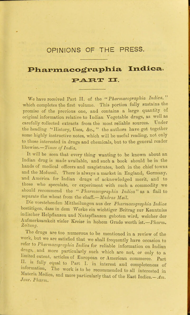 OPINIONS OF THE PRESS. IX. We have received Part II. of tbe  Pharmacographia Indica, which completes the first volume. This portion fully sustains the promise of the previous one, and contains a large quantity of original information relative to Indian Vegetable drugs, as well as carefally collected extracts from the most reliable sources. Under the heading History, Uses, &c.,  the authors have got together some highly instructive notes, which will be useful reading, not only to those interested in drugs and chemicals, but to the general reader 1 ike wise.—Tim es of India. It will be seen that every thing wanting to be known about an Indian drug is made available, and such a book should be in the hands of medical officers and magistrates, both in the chief towns and the Mofussil. There is always a market in England, Germany, and America for Indian drugs of acknowledged merit, and to those who speculate, or experiment with such a commodity we should recommend the Pharmacographia Indica as a. flail to separate the wheat from the ohaE—Madras Mail. Die vorstehenden Mittheilungen aus der Pharmacographia Indica bestiitigon, dass in dem Werke ein wichtiger Beitrag zur Kenntniss indischer Helpflanzen und Nutzpflanzen geboten wird, welcher der Aufmerksamkeit vieler Kreise in hohem Grade werth ist.—Pharm. Zeitung. The drugs are too numerous to be mentioned in a review of the work, but we are satisfied that we shall frequently have occasion to refer to Pharmacographia Indica for reliable information on Indian drugs,. and more particularly such which are not, or only to a limited extent, articles of European or American commerce. Part IL IS fally equal to Part I. in interest and completeness of intormation. The work is to be recommended to all interested in Materia Medica, and more particularly that of the East ludies.-^Hi. Jour. Pharm.