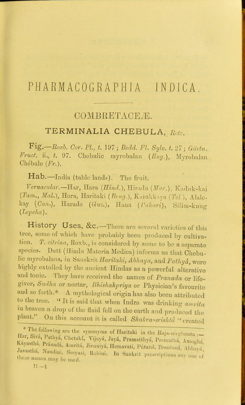 PHARMACOGRAPHIA INDICA. GOMBRETACE.E. TERMINALIA CHEBULA, Botz. 'Plg.—Boxh. Cor. PL, t.l97; Bedd. Fl. Sylv. t 27 j Gcirtn. Frtici, ii., t. 97. Chebulic myrobalan {Eng.), Myi-obalan Chebule (Fr.). Hab.—India (table lands).' The fruit. Vernacular.—R'dr, Hara {Eind.), Hirada (.l/^n-.), Kadnk-kai {Tarn., Mai.), Hora, Haritaki {Bcng.), Knrakknya (Tel.), Alale- kay {Can.), Harade {Giiz.), flana {I'ahari), tSilim-kuug {Lepcha). History Uses, &C.—There are several varieties of this tree; some o£ which have probably been prod need by cultiva- tion. T. citrinn, Roxh., is considered by some to be a separate species. Diitt (Hindu Materia Medica) informs us that Chebu- lic myrobalaiis, in Sanskrit Earitahi, Abhaya, and Pathyd, were highly extolled by the ancient Hindus as a powerful alterative and tonic. They have received the names of Pranada or hfe- giver, Siidha or nectar, BhishaJcpriya or Physician's favourite and so forth.* A mythological origin has also been attributed to the tree.  It is said that when Indra was drinking awritci m heaven a drop of the fluid fell on the earth and produced the plant. Ou this account it is called Shahra-srishta '^created * The following are the synonyms of Haritaki in the Raja-nir-hanta— liar, biva Pathyd, chctaki, Vijay^i, Jayd, Pramatthyu, P.Mn,alh={ AauUm' Kayasl.1., Prana.la, Anuifca, .livaniya, Hemavati. Putana, Brantani, Al.ln ^ Javastha. Nau.lini, Sreyasi, Ruhini. In Sankrit prescrij-tions „„, ...e J llicoe names may be used. • ^ n.-i