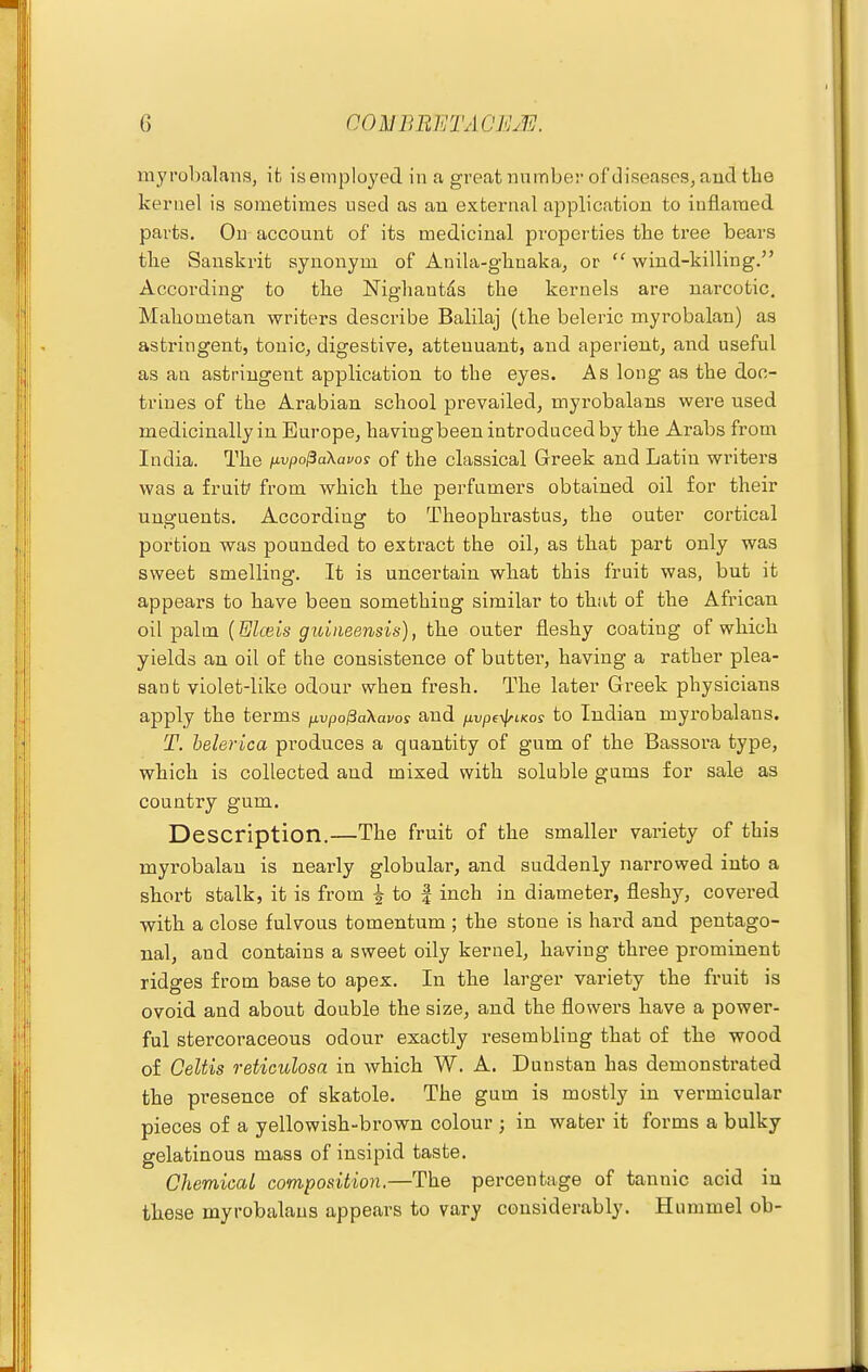 myrobalans, ifc isemployed in a great nnmber of diseasps, and the kernel is sometimes used as an external application to inflamed parts. On account of its medicinal properties the tree bears the Sanskrit synonym of Anila-ghuaka, or  wind-killing. According to the Nighantas the kernels are narcotic. Mahometan writers describe Balilaj (the beleric myrobalan) as astringent, tonic, digestive, atteuuant, and aperient, and useful as an astringent application to the eyes. As long as the doc- trines of the Arabian school prevailed, myrobalans were used medicinally in Europe, havingbeen introduced by the Arabs from India. The fivpo^aXavos of the classical Greek and Latin writers was a fruit' from which the perfumers obtained oil for their unguents. According to Theophrastus, the outer cortical portion was pounded to extract the oil, as that part only was sweet smelling. It is uncertain what this fruit was, but it appears to have been something similar to that of the African oil palm {Elceis guiiieensis), the outer fleshy coating of which yields an oil of the consistence of butter, having a rather plea- sant violet-like odour when fresh. The later Greek physicians apply the terms fxvpo^aXavos and jivpe-^LKos to Indian myrobalans. T. helerica produces a quantity of gum of the Bassora type, which is collected and mixed with soluble gums for sale as country gum. Description.—The fruit of the smaller variety of this myrobalan is nearly globular, and suddenly narrowed into a short stalk, it is from ^ to | inch in diameter, fleshy, covered with a close fulvous tomentum ; the stone is hard and pentago- nal, and contains a sweet oily kernel, having three prominent ridges from base to apex. In the larger variety the fruit is ovoid and about double the size, and the flowers have a power- ful stercoraceous odour exactly resembling that of the wood of Celtis reticulosa in which W. A. Duustan has demonstrated the presence of skatole. The gum is mostly in vermicular pieces of a yellowish-brown colour ; in water it forms a bulky gelatinous mass of insipid taste. Chemical composition.—The percentage of tannic acid in these myrobalans appears to vary considerably. Hummel ob-