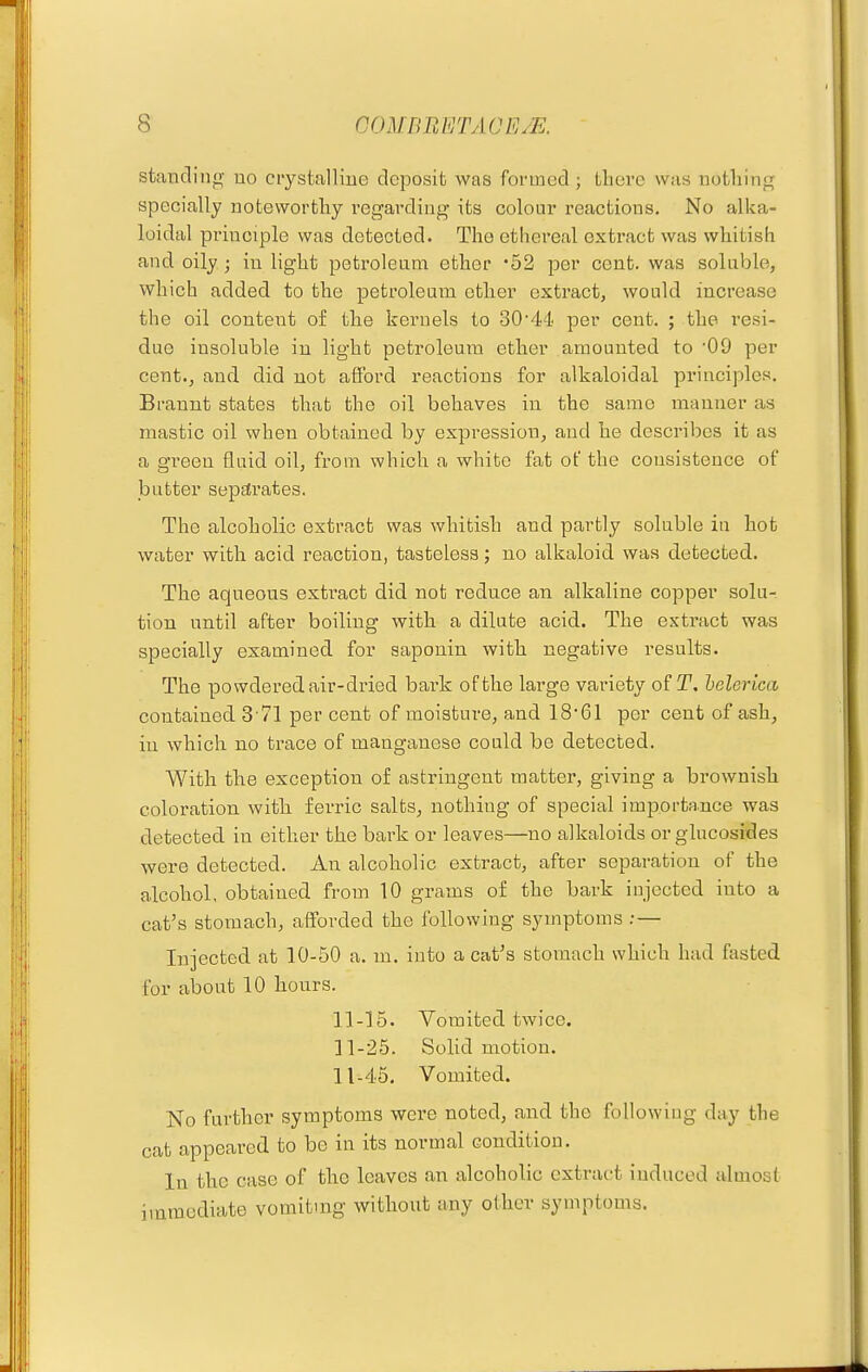 standiiifv uo ciystalHue deposit, was formed ; there was nothing specially noteworthy regardiug its colour reactions. No alka- loidal principle was detected. The ethereal extract was whitish and oily; in light petroleum ether '52 per cent, was soluble, which added to the petroleum ether extract, would increase the oil content of the kernels to 3044' per cent. ; the resi- due insoluble in light petroleum ether amounted to 09 per cent., and did not afford reactions for alkaloidal principles. Brannt states that the oil behaves in the same manner as mastic oil when obtained by expression, and he describes it as a green fluid oil, from which a white fat of the consistence of butter separates. The alcoholic extract was whitish and partly soluble in hot water with acid reaction, tasteless; no alkaloid was detected. The aqueous extract did not reduce an alkaline copper solu- tion until after boiling with a dilute acid. The extract was specially examined for saponin with negative results. The powdered air-dried bark of the large vai-iety of T. helerica contained 3-71 per cent of moisture, and 1861 per cent of ash, in which no trace of manganese could be detected. With the exception of astringent matter, giving a brownish coloration with, ferric salts, nothing of special importance was detected in either the bark or leaves—no alkaloids or glucosides were detected. An alcoholic extract, after separation of the alcohol, obtained from 10 grams of the bark injected into a cat's stomach, afforded the following symptoms ; — Injected at 10-50 a. m. into a cat's stomach which had fasted for about 10 hours. 11-15. Vomited twice. 11-25. Solid motion. 11-45. Vomited. No further symptoms were noted, and the following day the cat appeared to bo in its normal condition. In the case of the leaves an alcoholic extract induced almost immediate vomiting without any other symptoms.