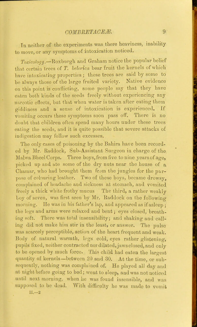 In neither of tlie experiments was there heaviness, inability to move, or any symptoms of intoxication noticed. Toxicology.—Roxburgh and Graham notice the popular belief that certaiu trees of T. belerlca bear fruit the kernels of which have intoxicating properties ; these trees are said by some to be always those of the large fruited variety. Native evidence on this point is conflicting, some people say that they have eaten both kinds of the seeds freely without experiencing any nai-cotic eSects, but that when water is taken after eating them giddiness and a sense of intoxication is experienced. If vomiting occurs these symptoms soon pass off. There is no doubt that cliildren often spend many hours under these trees eating the seeds, and it is quite possible that severe attacks of indigestion may follow such excesses. The only cases of poisoning by the Bahira have been record- ed by Mr. Raddock, Sub-Assistant Surgeon in charge of the Malwa Bheel Corps. Three boys, from five to nine years of age, picked up and ate some of the di-y nuts near the house of a. Chamar, who had brought them from the jungles for the pur- pose of colouring leather. Two of these boys, became drowsy, complained of headache and sickness at stomach, and vomited freely a thick white frothy mucus The third, a rather weakly boy of seven, was first seen by Mr. Raddock on the following morning. He was in liis father's lap, and appeared as if asleep ; the logs and arms were relaxed and bent; eyes closed, breath- ing soft. There was total insensibility; and shaking aud call- ing did not make him stir in the least, or answer. The pulse was scarcely perceptible, action of the heart frequent and weak. Body of natural warmth, Ivga cold, eyes rather glistening, pupils fixed, neither contracted nor dilated, jaws closed, aud only to be opened by much force. This child had eaten the largest quantity of kernels—between 20 and 30. At the time, or sub- sequently, nothing was complained of. He played all day and at night before going to bed; went to sleep, aud was not noticed until next morning, when he was found insensible, and was supposed to be dead. With difficulty he was made to vomit II.—2