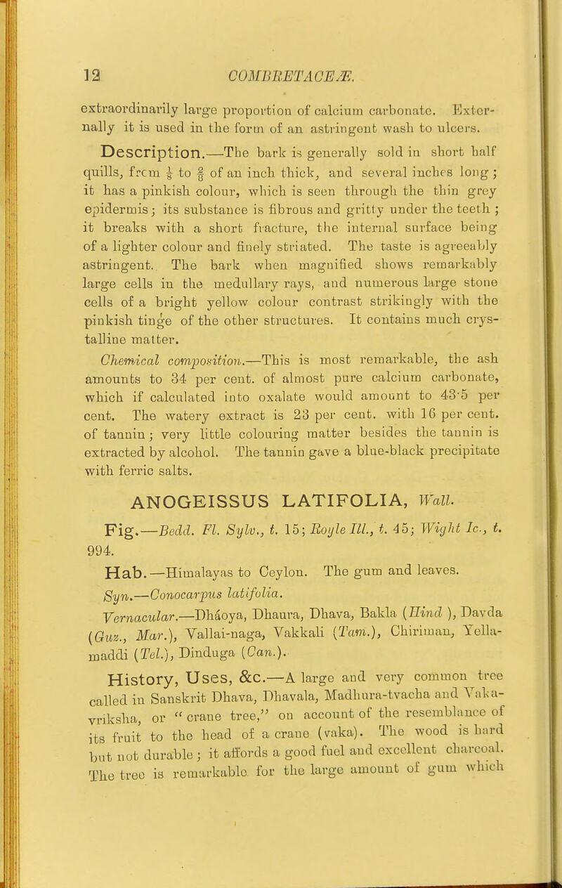 extraordinarily large proportiou of calcium carbonate. Exter- nally it is used in the form of an astringent wash to ulcers. Description.—The bark is generally sold in short half quills, frcm | to f of an inch thick, and several inches long ; it has a pinkish colour, which is seen through the thin grey epidermis; its substance is fibrous and gritty under the teeth ; it breaks with a short fracture, the internal surface being of a lighter colour and finely striated. The taste is agreeably astringent. The bark when magnified shows remarkably large cells in the medullary rays, and numerous large stone cells of a bright yellow colour contrast strikingly with the pinkish tinge of the other structures. It contains much crys- talline matter. Chemical composition.—This is most remarkablcj the ash amounts to 34 per cent, of almost pure calcium carbonate, which if calculated into oxalate would amount to 43-5 per cent. The watery extract is 23 per cent, with 16 per cent, of tannin ; very little colouring matter besides the tannin is extracted by alcohol. The tannin gave a blue-black precipitate with ferric salts. ANOGEISSUS LATIFOLIA, Wall. Fig.—Bedd. PL Sylv., t. \b\Boyle III., t. 45; Wight Ic, t. 994. Hab.—Himalayas to Ceylon. The gum and leaves. Syn.—Conocar'pxis latifolia. Vernacular.—Dhaoya, Dhaura, Dhava, Bakla {Hind ), Davda {Quz., Mar.), Vallai-naga, Vakkali (Tarn.), Chiriman, Yella- maddi [Tel.), Dinduga (Can.). History, Uses, &C.—A large and very common tree called in Sanskrit Dhava, Dhavala, Madhura-tvacha and Vaka- vriksha, or  crane tree, on account of the resemblance of its fruit to the head of a crane (vaka). The wood is hard but not durable ; it affords a good fuel and excellent charcoal. The tree ia remarkable for the large amount of gum which
