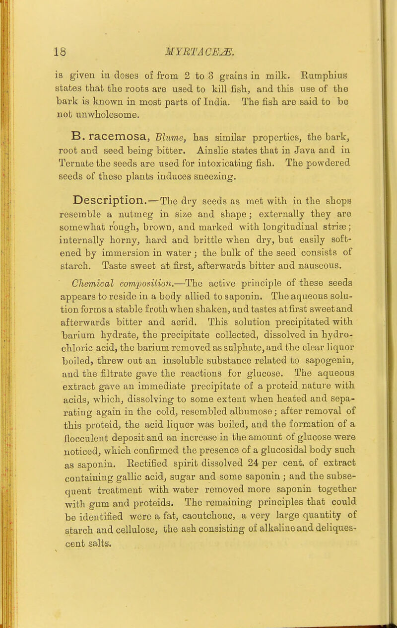 is given in doses of from 2 to 3 grains in milk. Ramphius states that tlie roots are used to kill fish, and this use of the bark is known in most parts of India. The fish are said to be not unwholesome. B. racemosa, Blume, has similar properties, the bark, root and seed being bitter. Ainslie states that in Java and in Ternate the seeds are used for intoxicating fish. The powdered seeds of these plants induces sneezing. Description. — The dry seeds as met with in the shops resemble a nutmeg in size and shape; externally they are somewhat rough, brown, and marked with longitudinal striae; internally horny, hard and brittle when dry, but easily soft- ened by immersion in water; the bulk of the seed consists of starch. Taste sweet at first, afterwards bitter and nauseous. Chemical compositio7i.—The active principle of these seeds appears to reside in a body allied to saponin. The aqueous solu- tion forms a stable froth when shaken, and tastes at first sweet and afterwards bitter and acrid. This solution precipitated with barium hydrate, the precipitate collected, dissolved in hydro- chloric acid, the barium removed as sulphate, and the clear liquor boiled, threw out an insoluble substance related to sapogenin, and the filtrate gave the reactions for glucose. The aqueous extract gave an immediate precipitate of a proteid nature with acids, which, dissolving to some extent when heated and sepa- rating again in the cold, resembled albumose; after removal of this proteid, the acid liquor was boiled, and the formation of a flocculent deposit and an increase in the amount of glucose were noticed, which confirmed the presence of a glucosidal body such as saponin. Rectified spirit dissolved 24 per cent, of extract containing gallic acid, sugar and some saponin ; and the subse- quent treatment with water removed more saponin together with gum and proteida. The remaining principles that could be identified were a fat, caoutchouc, a very large quantity of starch and cellulose, the ash consisting of alkaline and deliques- cent salts.