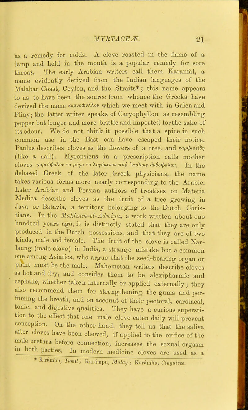 as a remedy for colds. A clove roasted in tlie flame of a lamp and lield in tte moutH is a popular remedy for sore throat. The early Arabian writers call them Karanfal, a name evidently derived from the Indian languages of the Malabar Coast, Ceylon, and the Straits*; this name appears to us to have been the source from whence the Greeks have derived the name Kapvo<ftv\\ov which we meet with in Galen and Pliny; the latter writer speaks of Caryophyllon as resembling pepper but longer and more brittle and imported forthe sake of its odour. We do not think it possible that a spice in such common use in the East can have escaped their notice. Paulus describes cloves as the flowers of a tree, and Kap<f,ioelBT] (like a nail). Myrepsicus in a prescription calls mother cloves yape64>aXov to fxtya to Xeyofievou Trap 'IraXoty av6o(^a\ov, In tlie debased Greek of the later Greek physicians, the name takes various forms more nearly corresponding to the Arabic. Later Arabian and Persian authors of treatises on Materia Medica describe cloves as the fruit of a tree growing in Java or Batavia, a territory belonging to the Dutch Cbris- tians. In the Makhzan-el-Adwiya, a work written about one hundred years ago, it is distinctly stated that they are only produced in the Dutch possessions, and that they are of two kinds, male and female. The fruit of the clove is called Nar- laung (male clove) in India, a strange mistake but a common one among Asiatics, who argue that the seed-bearing organ or pla-nt must be the male. Mahometan writers describe cloves as hot and dry, and consider them to be alexipharmic and cephalic, whether taken internally or applied externally j they also recommend them for strengthening the gums and per- fuming the breath, and on account of their pectoral, cardiacal, tonic, and digestive qualities. They have a curious supersti- tion to the effect that one male clove eaten daily will prevent conception. On the other hand, they tell us that the saliva after cloves have been chewed, if applied to the orifice of the male urethra before connection, increases the sexual orgasm m both parties. In modern medicine cloves are used as a * Kirambu, Tamil; Karampii, M«/«y; Karambu, Cingalese.