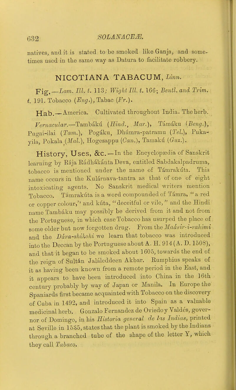 natives, and it is stated to be smoked like Ganja, and some- times used in the same way as Datura to facilitate robbery. NICOTIANA TABACUM, Linn. pig,_iam. HI. t. ]13; Wight III. t. 166; Bentl. and Trim, t. 191. Tobacco {Bng.),Tsih&G {Fr.). pjab. America. Cultivated throughout India. Theherb. Vernacular.—Tambakd (Hind., Mar.), Tamaku IBeng.), Pugai-ilai {Tavi.), Pogdku, Dhumra-patramu {Tel.), Puka- yila, Pokala^(ikfaZ.), Hogesappu (Ccwi.), Tamaku {Giiz.). History, Uses, &C.—In the Encyclopaedia of Sanskrit learning by Eaja Radhakanta Deva, entitled Sabdakalpadruma, tobacco is mentioned under the name of Tdmrakdta. This name occurs in the KuMrnava-tantra as that of one of eight intoxicating agents. No Sanskrit medical writers mention Tobacco. Tamrakuta is a word compounded of Tamra,  a red or copper colour,'' and kuta, deceitful or vile, ^' and the Hindi name Tambaku may possibly be derived from it and not from the Portuguese, in which case Tobacco has usurped the place of some older but now forgotten drug. From the Madsir-i-rahimi and the Ddra-shiJwhi we learn that tobacco was introduced into the Deccan by the Portuguese about A. H. 914 (A. D. 1508), and that it began to be smoked about 1605, towards the end of the reign of Sultan Jalaleddeen Akbar. Rumphius speaks of it as having been known from a remote period in the East, and it appears to have been introduced into China in the 16th century probably by way of Japan or Manila. In Europe the Spaniards first became acquainted with Tobacco on the discovery of Cuba in 1492, and introduced it into Spain as a valuable medicinal herb. G ouzalo Fernandez de Oviedo y Valdes, gover- nor of Domingo, in his Historia general de las Indias, printed at Seville in 1535, states that the plant is smoked by the Indians through a branched tube of the shape of the letter Y, which they call Tabaoo.