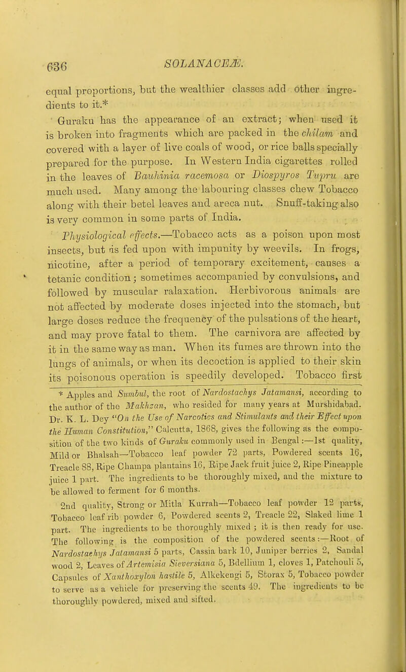 equal proportions, but the wealfcliier classes add other ingre- dients to it.* Guraku lias the appearance of an extract; when used it is broken into fragments which are packed in the cldlam and covered with a layer of live coals of wood, or rice balls specially prepared for the purpose. In Western India cigarettes rolled in the leaves of Bauliinia racemosa or Biosp]jros Tiqmi are raucb used. Many among the labouring classes chew Tobacco along with their betel leaves and areca nut. Snuff-taking also is very common in some parts of India. Fhysiological pfects.—Tobacco acts as a poison upon most insects, but ds fed upon with impunity by weevils. In frogs, nicotine, after a period of temporary excitement, causes a tetanic condition; sometimes accompanied by convulsions, and followed by muscular ralaxatiou. Herbivorous animals are not affected by moderate doses injected into the stomach, but large doses reduce the frequency' of the pulsations of the heart, and may prove fatal to them. The carnivora are affected by it in the same way as man. When its fumes are thrown into the lungs of animals, or when its decoction is applied to their skin its poisonous operation is speedily developed. Tobacco first * Apples and Sunihul, the root of Nardostachys Jatamansi, according to the author of the Makhsan, who resided for many years at Murshidabad. Dr. K. L. Day On the Use of Narcotics and Stimulants and tlieir Effect upon the Human Constitution, Calcutta, 1868, gives the following as the compo- sition of bhe two kinds of Guraku commonly used in Bengal:—1st quaUty, Milder Bhalsah—Tobacco leaf powder 72 parts, Powdered scents 16, Treacle 88, Ripe Champa plantains 16, Ripe Jack fruit juice 2, Ripe Pineapple juice 1 part. The ingredients to be thoroughly mixed, and the mixture to be allowed to ferment for 6 months. 2nd quality, Strong or Mitla Kurrah—Tobacco leaf jiowder 12 parts, Tobacco leaf rib powder 6, Powdered scents 2, Treacle 22, Slaked lime 1 part. The ingredients to be thoroughly mixed ; it is then ready for use. The following is the composition of the powdered scents:—Root of Nardostachys Jatamansi 5 parts, Cassia bark 10, Junipsr berries 2, Sandal wood 2, Leaves of Artemisia Sieversiana 5, Bdellium 1, cloves 1, Patchouli 5, Capsules of Xanthoxylon hasiile 5, Alkekengi 5, Sfcorax 5, Tobacco powder to serve as a vehicle for preserving the scents 49. The ingredients to be thoroughly powdered, mixed and sifted.