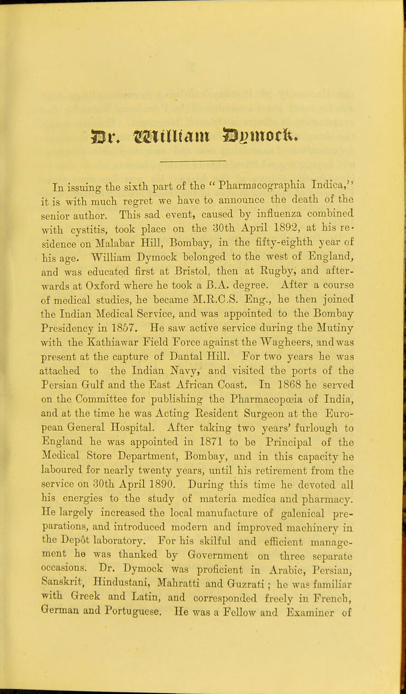 5ii% miillimx ©i^modu In issuing the sixth part of the  Pharmacographia Indica, it is with much regret we have to announce the death of the senior author. This sad event, caused by influenza combined with cystitis, took place on the 30th April 1892, at his re- sidence on Malabar Hill, Bombay, in the fifty-eighth year of his age. William Dymock belonged to the west of England, and was educated first at Bristol, then at Rugby, and after- wards at Oxford where he took a B.A. degree. After a course of medical studies, he became M.R.C.S. Eng., he then joined the Indian Medical Service, and was appointed to the Bombay Presidency in 1857. He saw active service during the Mutiny with the Kathiawar Field Force against the Wagheers, and was present at the capture of Dantal Hill. For two years he was attached to the Indian Navy, and visited the ports of the Persian Gulf and the East African Coast. In 1868 he served on the Committee for publishing the Pharmacopoeia of India, and at the time he was Acting Resident Surgeon at the Euro- pean General Hospital. After taking two years' furlough to England he was appointed in 1871 to be Principal of the Medical Store Department, Bombay, and in this capacity he laboured for nearly twenty years, until his retirement from the service on 30th April 1890. During this time he devoted all his energies to the study of materia medica and pharmacy. He largely increased the local manufacture of galenical pre- parations, and introduced modern and improved machinery in. the Depot laboratory. For his skilfiJ and efficient manage- ment he was thanked by Government on three separate occasions. Dr. Dymock was proficient in Arabic, Persian, Sanskrit, Hindustani, Mahratti and Guzrati; he was familiar with Greek and Latin, and corresponded freely in French, German and Portuguese, He was a Fellow and Examiner of