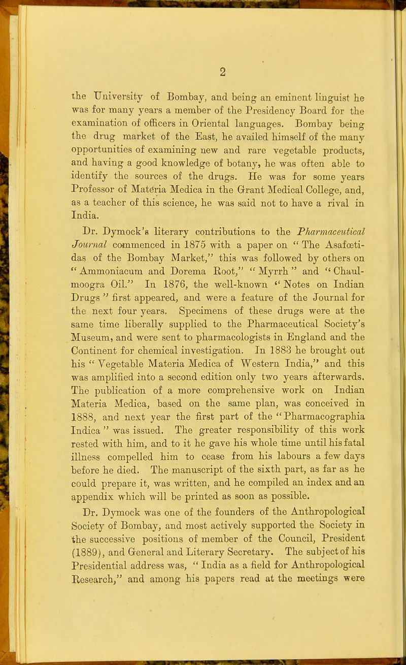 the University of Bombay, and being an eminent linguist he was for many years a member of the Presidency Board for the examination of ofl&cers in Oriental languages. Bombay being the drug market of the East, he availed himself of the many opportunities of examining new and rare vegetable products, and having a good knowledge of botany, he was often able to identify the sources of the drugs. He was for some years Professor of Materia Medica in the Grant Medical College, and, as a teacher of this science, he was said not to have a rival in India. Dr. Dymock's literary contributions to the Pharmaceutical Journal commenced in 1875 with a paper on  The Asafceti- das of the Bombay Market, this was followed by others on  Ammoniacum and Dorema Root,  Myrrh  and  Chaul- moogra Oil. In 1876, the well-known Notes on Indian Drugs  first appeared, and were a feature of the Journal for the next four years. Specimens of these drugs were at the same time liberally supplied to the Pharmaceutical Society's Museum, and were sent to pharmacologists in England and the Continent for chemical investigation. In 1883 he brought out his  Vegetable Materia Medica of Western India, and this was amplified into a second edition only two years afterwards. The publication of a more comprehensive work on Indian Materia Medica, based on the same plan, was conceived in 1888, and next year the first part of the  Pharmacographia Indica  was issued. The greater responsibility of this work rested with him, and to it he gave his whole time until his fatal illness compelled him to cease from his labours a few days before he died. The manuscript of the sixth part, as far as he could prepare it, was written, and he compiled an index and an appendix which will be printed as soon as possible. Dr. Dymock was one of the founders of the Anthropological Society of Bombay, and most actively supported the Society in the successive positions of member of the Council, President (1889), and General and Literary Secretary. The subject of his Presidential address was,  India as a field for Anthropological Research/' and among his papers read at the meetings were