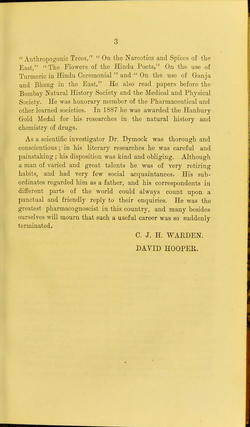 Anthropogonic Trees,  Oa the Narcotics and Spices of the East,  The Flowers of the Hindu Poets, On the use of Turmeric in Hindu Ceremonial  and  On the use of Ganja and Bhang in the East. He also read papers before the Bombay Natural History Society and the Medical and Physical Society. He was honorary member of the Pharmaceutical and other learned societies. In 1887 he was awarded the Hanbury Gold Medal for his researches in the natural history and chemistry of drugs. As a scientific investigator Dr. Dymock was thorough and conscientious; in his literary researches he was careful and painstaking ; his disposition was kind and obliging. Although a man of varied and great talents he was of very retiring habits, and had very few social acquaintances. His sub- ordinates regarded him as a father, and his correspondents in different parts of the world could always count upon a punctual and friendly reply to their enquiries. He was the greatest pharmacognoscist in this country, and many besides ourselves will mourn that such a useful career was so suddenly terminated. C. J. H. WARDEN. DAVID HOOPER.