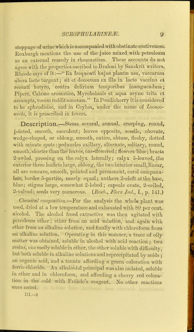 stoppage of uriue wiiickis aGCompaaiied ^\dth obstinate costiveness. ErOxburglx nicutions tlie use of tlie juice mixed with, petroleum as an external remedy in rheumatism. These accounts do not agree with the properties ascribed to Brahini by Sanskrit writers, Rheede says of it:—Ex frequenti hujus plantte usu, vaccarum ubera lacte turgent; sit et decoctum ex ilia in lacte vaccino et recenti butyro, contra delirium temporibus inunguendum; Pipere, Calamo aromatico, Myrobalanis et aqua oryzae trita efc assumpta,vocemreddifcsonordm. InPondicherry it is considered to be aphrodisiac, and in Ceylon, under the name of Loonoo- tceela, it is prescribed in fevers. Description.—Stems several, annual, creeping, round, jointed, smooth, succulent; leaves opposite, sessile, obovate, wedge-shaped, or oblong, smooth, entire, obtuse, fleshy, dotted with minute spots ; peduncles axillary, alternate, solitary, round, smooth, shorter than the leaves, one-flowered; flowers blue; bracts 2-awled, pressing on the calyx laterally; calyx 5-leaved, tbe exterior three leaflets large, oblong, the two interior small, linear, all are concave, smooth, pointed and permanent, corol campanu- late, border 5-partite, nearly equal; antbers 2-cleft at the base, blue; stigma large, somewhat 2-lobed; capsule ovate, 2-celled, 2-valved; seeds very numerous. {Roxh., Flora Incl., I., p. 141.) Chemical composition.—For the analysis the wbolc plant was used, dried at a low temjDerature and exhausted witk 80 per cent, alcohol. The alcohol freed extractive was then agitated with petroleum ether; ether from an acid solution, and again with ether from an alkaline solution, and finally with chloroform from an alkaline solution. Operating in this manner, a trace of oily matter was obtained, soluble in alcohol with acid reaction; two resins, one easily soluble in ether, the other soluble with difiiculty, but both soluble in alkaline solutions and rej)recipitated by acids ; an organic acid, and a tannin affording a green coloration with ferric chloride. An alkaloidal principal was also isolated, soluble in ether and in chloroform, and affording a cherry red colora- tion in the cold with Frohde's reagent. No other reactions were noted. III.—3