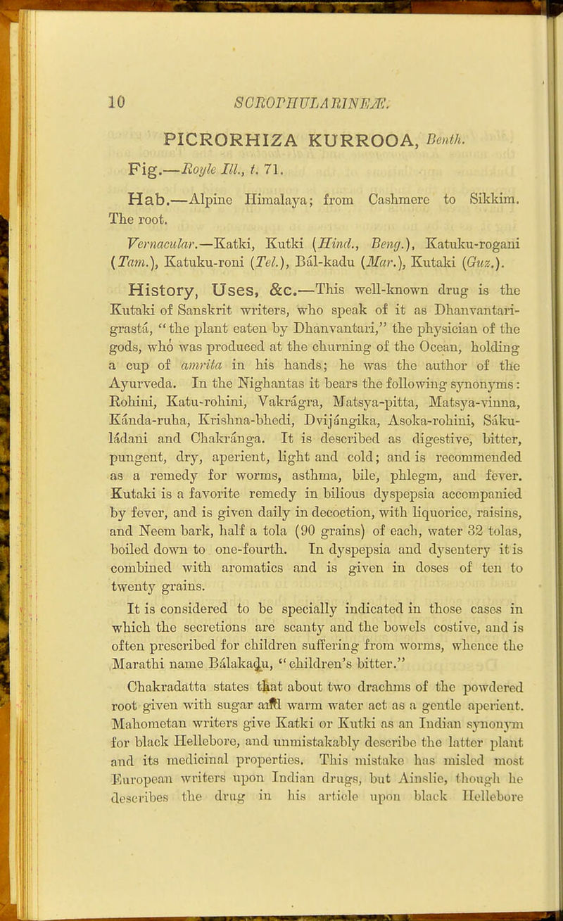 PICRORHIZA KURROOA, Benth. Y\g.—Royle III, t. 71. Hab.—Alpine Himalaya; from Cashmere to Sikkim. The root. Vernacular.—Katki, Kutki [Hind., Beng.), Katuku-rogani (Tani.), Katuku-roni [Tel.), Bal-kaclu [Mar.), Kutaki (Guz.). History, Uses, &C.—This well-known drug is the Kutaki of Sanskrit writers, who speak of it as Dhanvantari- grasta, the plant eaten by Dhanvantari, the physician of the gods, who was produced at the churning of the Ocean, holding a cup of amrita in his hands; he was the author of the Ayurveda. In the Nighantas it bears the following synonyms: Rohini, Katu-rohini, Vakragra, Matsya-pitta, Matsj'a-vinna, Kanda-ruha, Krishna-bhedi, Dvijangika, Asoka-rohini, Saku- ladani and Chakranga. It is described as digestive, bitter, pungent, dry, aperient, light and cold; and is recommended as a remedy for worms, asthma, bile, phlegm, and fever. Kutaki is a favorite remedy in bilious dyspepsia accompanied by fever, and is given daily in decoction, with liquorice, raisins, and Neem bark, half a tola (90 grains) of each, water 32 tolas, boiled down to. one-fourth. In dyspepsia and dysentery it is combined with aromatics and is given in doses of ten to twenty grains. It is considered to be specially indicated in those cases in which the secretions are scanty and the bowels costive, and is often prescribed for children suffering from worms, whence the Marathi name Balaka^u, children's bitter. Chakradatta states t^at about two drachms of the powdered root given with sugar aiM warm water act as a gentle aperient. Mahometan writers give Katki or Kutki as an Indian sjTioujnn for black Hellebore, and unmistakably describe the latter plant and its medicinal properties. This mistake has misled most European writers upon Indian drugs, but AinsHe, though he describes the drug in his article upon black Hellebore