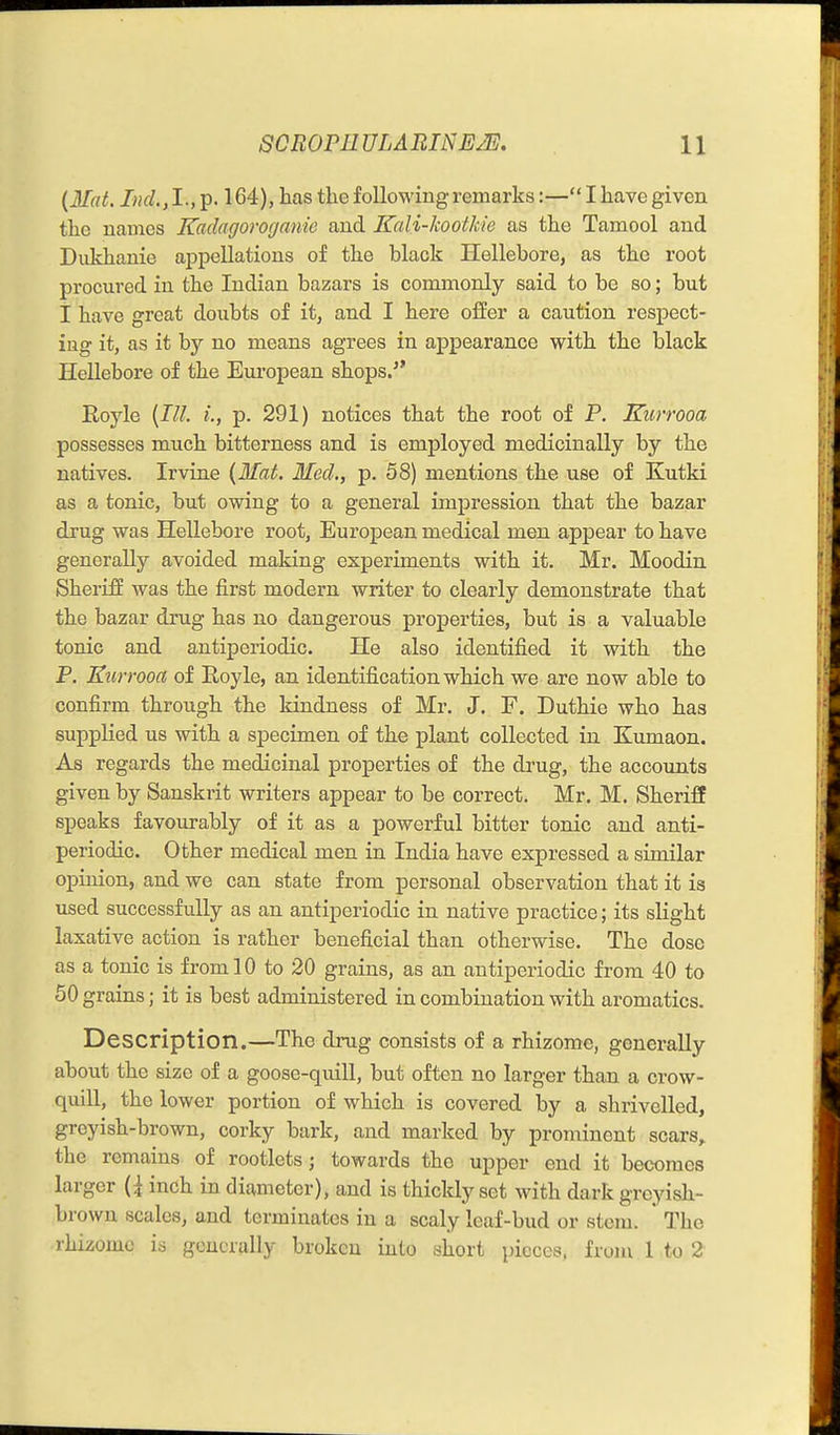 {Mat. Ind.,1., p. 164), has the following i-emarks:— I have given the uames Kaclagoroganie and Kali-kootkie as the Tamool and Dukhanie appellations of the black Hellebore, as the root procured in the Indian bazars is commonly said to be so; but I have great doubts of it, and I here offer a caution respect- ing it, as it by no means agrees in appearance with the black Hellebore of the European shops. Royle {III. i., p. 291) notices that the root of P. Kurrooa possesses miich bitterness and is employed medicinally by the natives. Irvine {Mat. Med., p. 58) mentions the use of Kutki as a tonic, but owing to a general impression that the bazar drug was Hellebore root, European medical men appear to have generally avoided making experiments with it. Mr. Moodin Sheriff was the first modern writer to clearly demonstrate that the bazar drug has no dangerous properties, but is a valuable tonic and antiperiodic. He also identified it with the P. Kurrooa of Royle, an identification which we are now able to confirm through the Idndness of Mr. J. F. Duthie who has supplied us with a specimen of the plant collected in Kumaon. As regards the medicinal properties of the drug, the accounts given by Sanskrit writers appear to be correct. Mr, M. Sheriff speaks favourably of it as a powerful bitter tonic and anti- periodic. Other medical men in India have expressed a similar opinion, and we can state from personal observation that it is used successfully as an antiperiodic in native practice; its slight laxative action is rather beneficial than otherwise. The dose as a tonic is from 10 to 20 grains, as an antiperiodic from 40 to 50 grains; it is best administered in combination with aromatics. Description.—The drug consists of a rhizome, generally about the size of a goose-quill, but often no larger than a crow- quill, the lower portion of which is covered by a shi^ivelled, greyish-brown, corky bark, and marked by prominent scars,, the remains of rootlets; towards the upper end it becomes larger {{ inch in diameter), and is thickly set with dark greyish- brown scales, and terminates in a scaly leaf-bud or stem. ' The rhizome is generally broken into sliort pieces, from 1 to 2