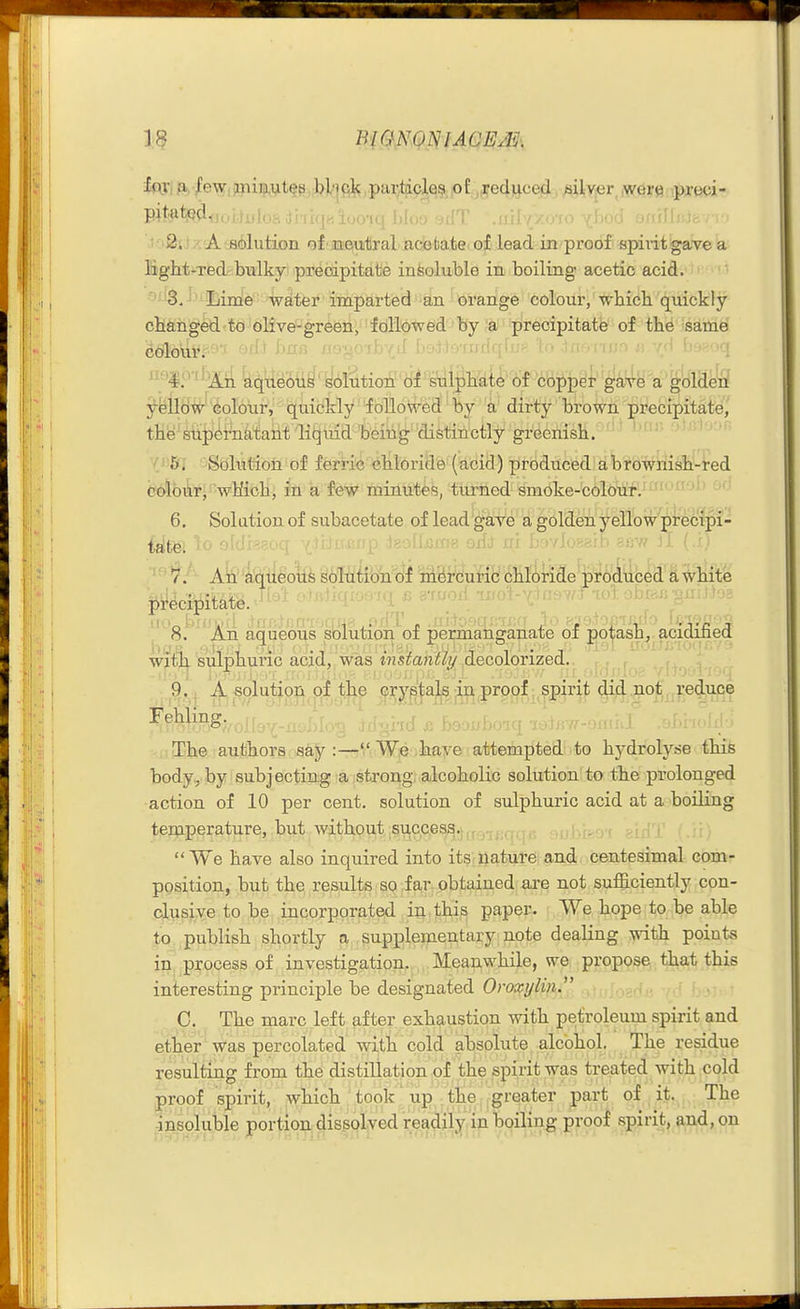 1:§ BIGNONIACEM foyi .a, few inirmtes bbck particles. pf^je(|y.ce(^jsilver werfi.ipxBci- piMed- ,fT .aHv/oTo •rT!.:t^, '.toSiJz'A 'ablution of jmeutral Qcie bate oi lead in proof spititgavea Kght-xed bulky precipitate insoluble in boiling acetic acid. ajJg^biigjin^e'i 'Wtfei imparted an orange colour, wbicb quickly cb&iigedilGJcil$ve'-gr66n, followed by ;a precipitatfe of tbe same colour.'-'' '-'lii lui;, ,-1 i-.il'virirlqii. . , m;'-. ■, v/i : yfellow colour, quickly followed by a dirty brown precipitate, tHe'siiper'natiaiit 'El^tud beiii'g''distinctly greenisli.^'^'^ '' 5; Solution of ferriie ebloride (acid) produced abrownisb-red c^loilirj''wHit5Hi in a few minutes, turned smoke-colour. 6. Sol ation of subacetate of lead gave a golden yellow precipi - i^ttei 'io oidi'.?.i.'q ^jiju-wip l^icliaiiiw oiIj uj ir>7j(..:-.-:i. -,•;,•, . . • ■.. •^Irecipitate ■^' ■''^ .''MitxqruMKj a-rrjoil njo^-ylnviv/i -uil; obiajj-gniiioa iio^broutH Jfff.)j;n*r.qi4>--, jtIT - ;• ,'■ '■''.■■r''' •vfi' i 8. An aqueous solution of permanganate of potash, acidined w^^ii sulpburic aoici,.'was instantty decolorized. 9. , A jsolution of tiie crystals ;in prpof ,, spirit did not reduce Febling. Tbe authors say:— We bave attempted to bydrolyse tbis body., by subjecting a strong alcoholic solution to tbe prolonged action of 10 per cent, solution of sulpburic acid at a boiling temperature, but without success. , , , . . ; .r'r We have also inquired into its^nature and centesimal com- position, but the results so,far. obtained are not sufficiently con- clusive to be incorporated in,thi^ paper. We hope to be able to publish shortly a supplementary note dealing with points in process of investigation. Meanwhile, wa pro£9sej, that this interesting principle be designated Oroxylin : r r C. The marc left after exhaiistion with petroleum spirit and ether was percolated'^tt'cold absolute ^^bhpl. The residue resulting from the distillation of the spirit was treated with cold proof spirit, which took' up the greater part of it. The jn_spluble portioiLdisgolyed readil^^^ boilm^^^roof s^irit,^^^