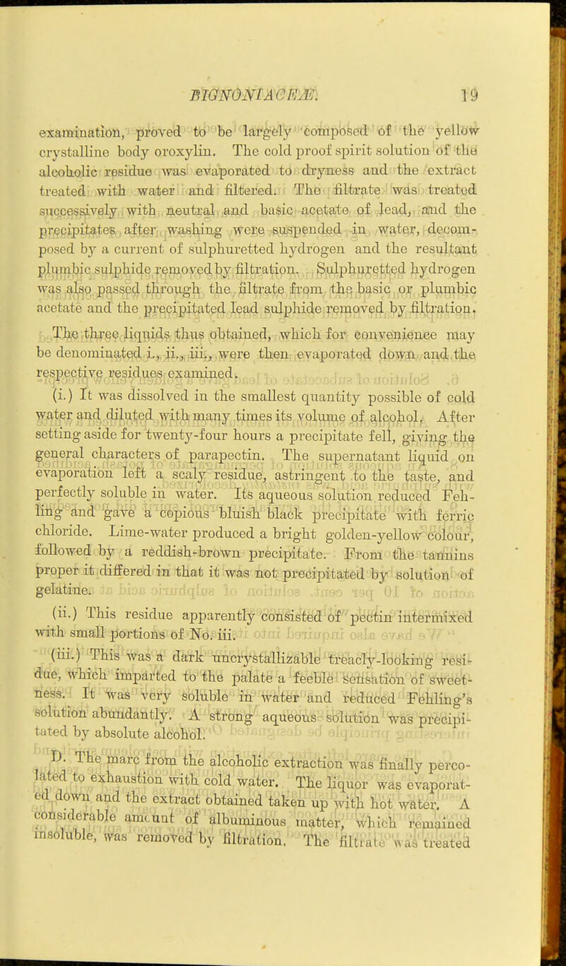 examination, pi^bved' ttl'be' laf^fe'Iy' 'Coiiip'o!5ed»' 'of' • tli6' ■ 'j&Wtsir crystalline body oroxylin. The cold proof spirit solution'df'tHy alcokolic residue was evaporated to dryness and tbe extract treated with water and filtered. The filtrate was treated successively, i with . neutral. and basic apptate, pf leadj and the . pT',eQipil;^te?,, aftefu.w^ashing -were ^siuapended-r^U:^ ,'T^f§te.r, j-decom- posed by a current of sulphiiretted hj^drogen and the resultant pli^m|bic sulphide removed by filtration. .Sulphuretted hydrogen was alsQ passed through the nitrate from the basic or plumbic acetate and the precipitated,lead sidphide.i'emovefi. by .filtption. , The three liqiiids thus obtained, which for eonve'nience may be denominated L, ii.j iii., were then evaporated clpSTiii,, and the respective regidueis examined. i,^ .yr)\]s\[o<^j (i.) It was dissolved in the smallest quantity possible of cold wat^er and diluted with many times its, Yplume ^f a,lqohol, After setting aside for twenty-four hours a precipitate fell, giving th,^ general characters of parapectin. The supernatant liquid ^on evaporation left a scaly residue, astringent to the taste, and perfectly soluble in' water. Its aqueous solution reduced Feh'- litig'find gave a'8©pi6us''bluish tlack precipitate witli feme chloride. Lime-water produced a bright golden-yeHow Colour, followed by a reddish-brown precipitate. From the tanlnins proper it differed in that it was not preGipit%ted by ■8ol^tioI^^ •'<Df gelatine. 'Irflya \o norjjjfo?, .hreo -igq 01 To ooitor; (ii.) This residue apparently consisted of pectin intermixed with small portions of NoJ iiifii otai heiiupas oais ev*;r: (m.) This' was a dark' uncrystaliizable' treacly-looking resi- due, which imparted to the palate a feeble ! 'Se±i^kti6n of swee^^ ness.^ It was very soluble in water and r^dttced Fehling's solution abundantly. A strong aqueous--solution ^ was precipi- tated by absolute alcohol. '^^ alqiojim\ ^a t -'>••: , m r ',D. The'marb from the alcoholic extraction'was'l&nally perco- l^t^d:to exhaustion with cold water. The liquor was evaporat- ed^ down and the extract obtained taken up with tot^ Water. A ■consKlerable amcuat of albuminous matter, Whicii 'iiemained insoluble, ^as removed by filtration. The'flla-aie'w ai''treated