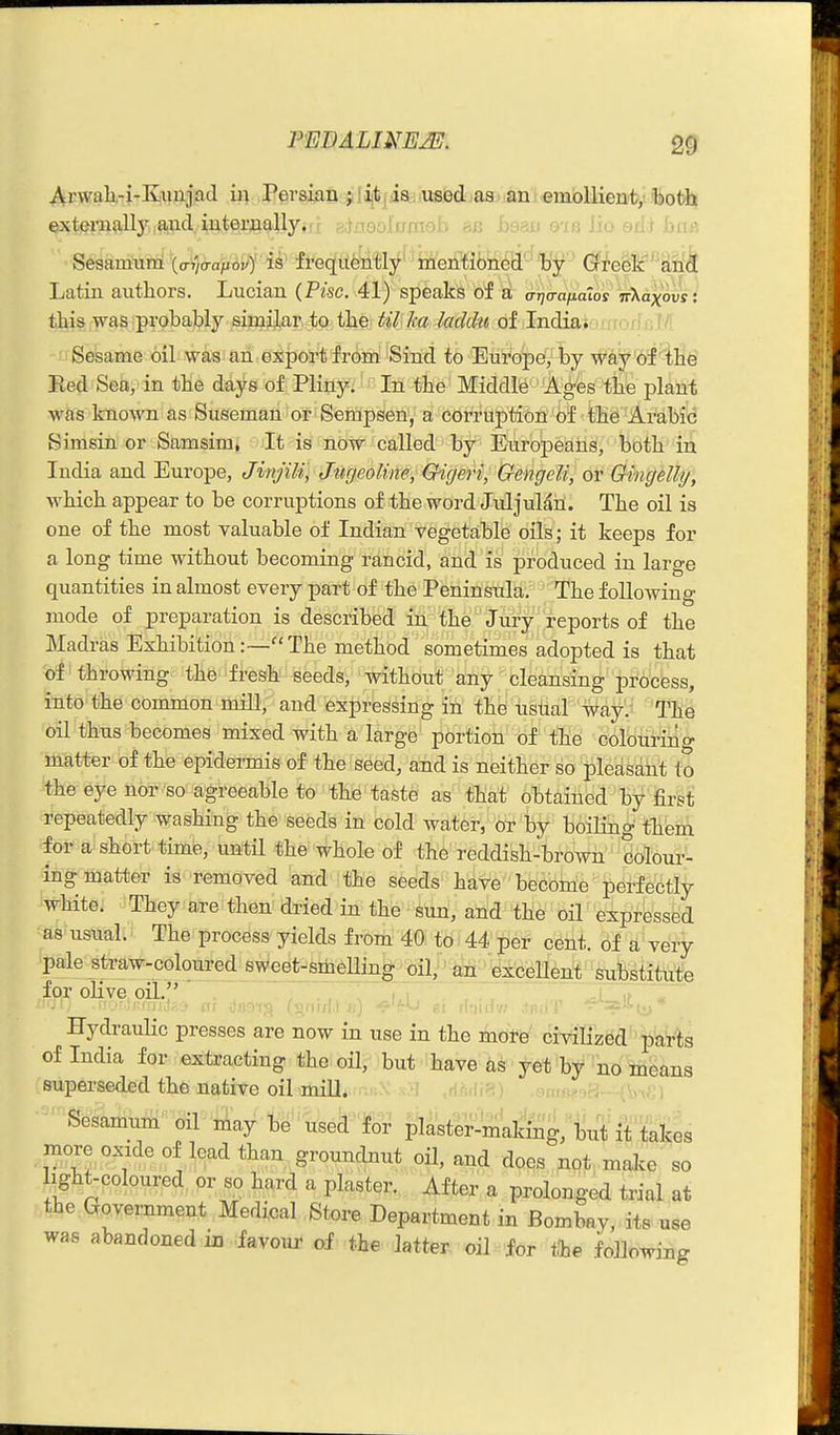 ArwaU-i-Kaiajad in Persian j 1 ijt | is. used as an emollient, both externally and iuternally.ri adnsolup ma lio adi biiA Sesamum (o-j/o-aftoi/)' is frequently' mention'^d'^'by (5freSlc'''£in^ Latin authors. Lucian (Pise. 41) speaks of this was probably similar to the til ka laddu of India* , eni ' Sesame oil was an export from Sind to Europe, by w'iiy'o'f^lie Red Sea, in the days of Pliny. In the Middle Ages the plant was known as Suseman or Sempsen, a corruj)tion of the Arabi<! Simsin or Samsim, It is ndw called by Europeans, both in India and Europe, Jinjili, JurjeoUne, Qigeri, GengeU, or Qingdly, which appear to be corruptions of the word. Juljulan. The oil is one of the most valuable of Indian vegetable oils; it keeps for a long time without becoming rancid, and is produced in large quantities in almost every part of the Peninsula. The following mode of preparation is described in the Jury reports of the Madras Exhibition:—The method sometimes adopted is that of throwing the fresh seeds, without any cleansing process, into the common mill, and expressing in the usual way. The oil thus becomes mixed with a large portion of the colouring matter of the epidermis of the seed, and is neither so pleasant to the eye nor so agreeable to the taste as tliat Obtained by first repeatedly washing the seeds in cold water,' or by boiling them for a short time, until the whole of the reddish-brown colour- ing matter is removed and the seeds have become perfectly white. They are then dried in the suii, arid the oil expressed as usual. The process yields from 40; to - 44 per c^iit. of a' very pale straw-coloured sweet-smeUing oil;' ^nt • exceUent substitute for oHve oil. , , Hydraulic presses are now in use in the more civilized parts of India for extracting the oil, but have as yet by no means superseded the native oil mill. -^ms^*^?.---(\>-,; ; Sesamum' oil-iAay t^' used for plaster-making, but it takes more oxide of lead than groundnut oH, and does not make so light-coloured or so hard a plaster. After a prolonged trial at the Government Medical Store Department in Bombay, its use was abandoned in favour of the latter oil for tte following