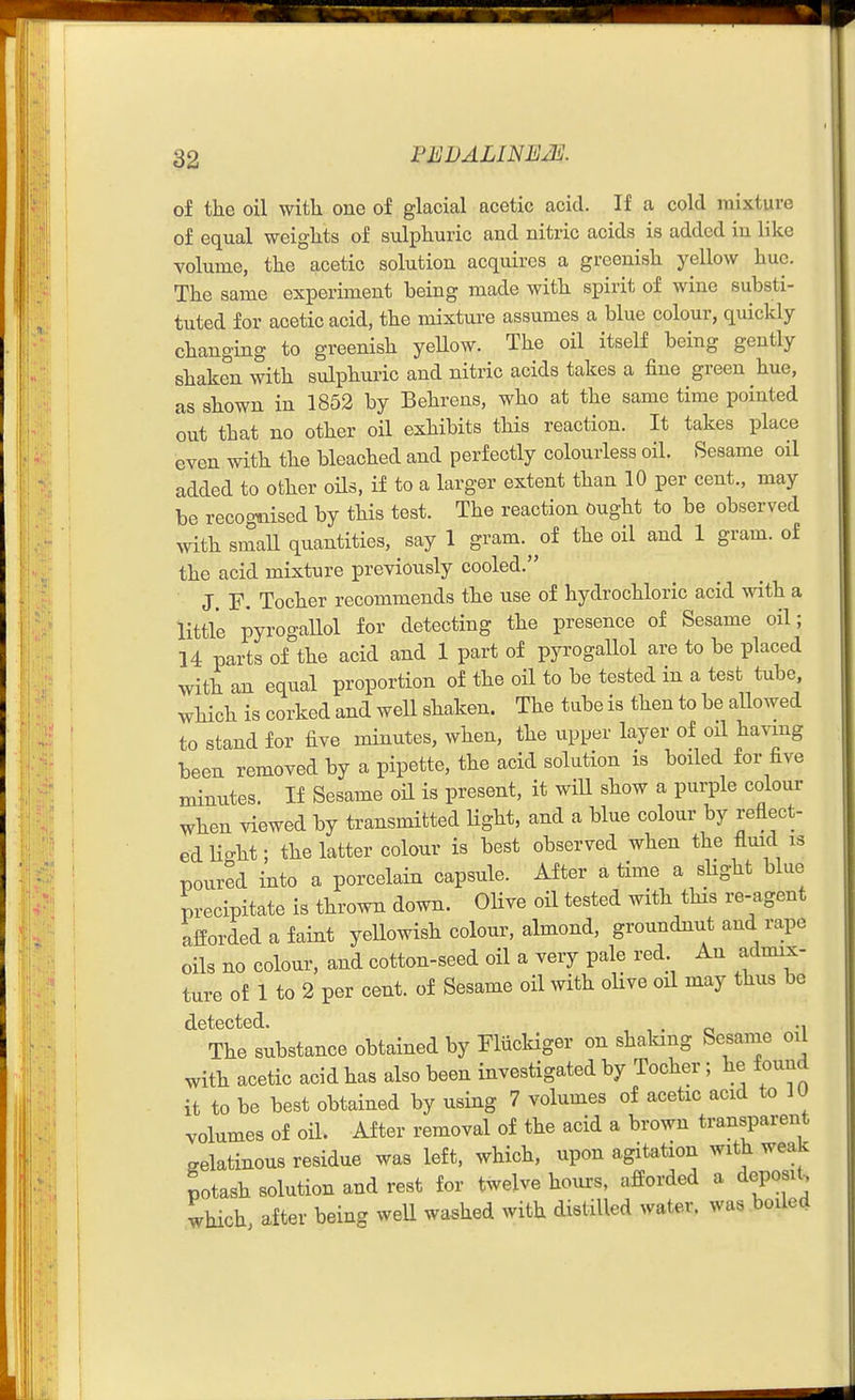 of the oil with one of glacial acetic acid. If a cold mixture of equal weights of sulphuric and nitric acids is added in like volume, the acetic solution acquires a greenish yellow hue. The same experiment being made with spirit of wine substi- tuted for acetic acid, the mixture assumes a blue colour, quickly changing to greenish yellow. The oil itself being gently shaken with sulphui-ic and nitric acids takes a iine green hue, as shown in 1852 by Behrens, who at the same time pointed out that no other oil exhibits this reaction. It takes place even with the bleached and perfectly colourless oil. Sesame oil added to other oils, if to a larger extent than 10 per cent., may be recognised by this test. The reaction ought to be observed with small quantities, say 1 gram.^^of the oil and 1 gram, of the acid mixture previously cooled. J. F. Tocher recommends the use of hydrochloric acid with a little pyrogallol for detecting the presence of Sesame oil; 14 parts of the acid and 1 part of pyrogallol are to be placed with an equal proportion of the oil to be tested in a test tube, which is corked and well shaken. The tube is then to be aUowed to stand for five minutes, when, the upper layer of oH hav-mg been removed by a pipette, the acid solution is boiled for five minutes. If Sesame oil is present, it will show a purple colour when viewed by transmitted Hght, and a blue colour by reflect- ed Ho-ht; the latter colour is best observed when the fluid is poured into a porcelain capsule. After a time a shght blue precipitate is thrown down. Olive oil tested with this re-agent aiiorded a faint yellowish colour, almond, groundnut and rape oils no colour, and cotton-seed oil a very pale red An admix- ture of 1 to 2 per cent, of Sesame oil with ohve oil may thus be detected. , , . c -i The substance obtained by Fliickiger on shaking Sesame oil with acetic acid has also been investigated by Tocher; he found it to be best obtained by using 7 volumes of acetic acid to lU volumes of oil. After removal of the acid a brown transparent gelatinous residue was left, which, upon agitation with weak potash solution and rest for twelve hours, aSorded a deposit, which, after being weU washed with distilled water, was boiled