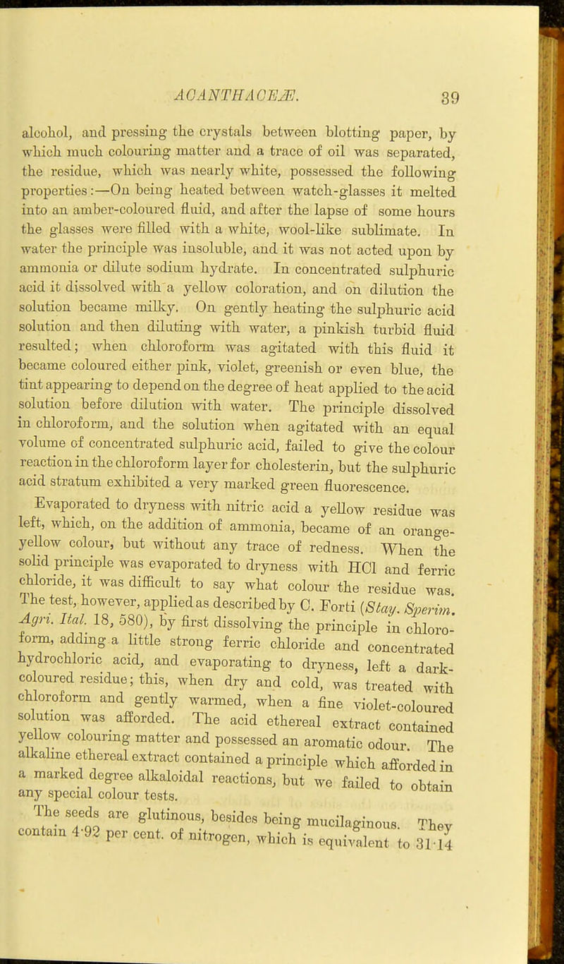 alcohol, and pressing the crystals between blotting paper, by which much colouring matter and a trace of oil was separated, the residue, which was nearly white, possessed the following properties:—On being heated between watch-glasses it melted into an amber-coloured fluid, and after the lapse of some hours the glasses were filled with a white, wool-like sublimate. In water the principle was insoluble, and it was not acted upon by ammonia or dilute sodium hydrate. In concentrated sulphuric acid it dissolved with a yellow coloration, and on dilution the solution became milky. On gently heating the sulphuric acid solution and then diluting with water, a pinkish turbid fluid resulted; when chloroform was agitated with this fluid it became coloured either pink, violet, greenish or even blue, the tint appearing to depend on the degree of heat applied to the acid solution before dilution with water. The principle dissolved in chloroform, and the solution when agitated with an equal volume of concentrated sulphuric acid, failed to give the colour reaction in the chloroform layer for cholesterin, but the sulphuric acid stratum exhibited a very marked green fluorescence. Evaporated to dryness with nitric acid a yellow residue was left, which, on the addition of ammonia, became of an orange- yeUow colour, but without any trace of redness. When the soKd principle was evaporated to dryness with HCl and ferric chloride, it was difiicult to say what colour the residue was The test, however, applied as described by C. Forti {Siav Sperm' Agri. Ital. 18, 580), by first dissolving the principle in chloro' form, addmg a little strong ferric chloride and concentrated hydrochloric acid, and evaporating to dryness, left a dark- coloured residue; this, when dry and cold, was treated with chloroform and gently warmed, when a fine violet-coloured solution was afforded. The acid ethereal extract contained yeUow colourmg matter and possessed an aromatic odour The alkaline ethereal extract contained a principle which afforded in a marked degree alkaloidal reactions, but we failed to obtain any special colour tests. uuiam The seeds are glutinous, besides being mucilaginous. Thev contain 4-92 per cent, of nitrogen, which is equivalent to 3114