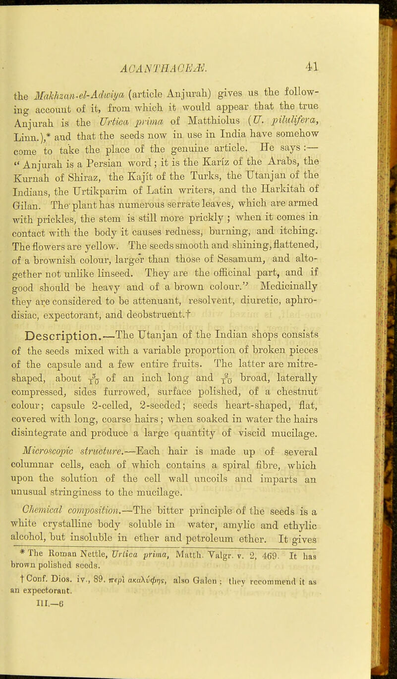 the Makhzan-el-Adwiya (article Anjurali) gives us the follow- ing accouut of it, from which it would appear that the true Anjurah is the Urticcb joiima of Matthiolus {U. 23ihdifera, Linn.),* and that the seeds now iu use in India have somehow come to take the place of the genuine article. He says :—  Anjurah is a Persian word; it is the Kariz of the Arabs, the Kurnah of Shiraz, the Kajit of the Turks, the Utanjan of the Indians, the Urtikparim of Latin writers, and the Harkitah of Gilan. The- plant has numerous serrate leaves, which are armed with pricldes, the stem is still more prickly ; when it comes iu contact with the body it causes redness, burning, and itching. The flowers are yellow. The seeds smooth and shining, flattened, of a brownish colour, larger than those of Sesamum, and alto- gether not unlike Knseed. They are the ofiicinal part, and if good should be heavy and of a brown colour.'^ Medicinally they are considered to be attenuant, resolvent, diuretic, aphro- disiac, expectorant, and deobstruent.f Description.—The Utanjan of the Indian shops consists of the seeds mixed with a variable proportion of broken pieces of the capsule and a few entire fruits. The latter are mitre- shaped, about y^(j of an inch long and broad, laterally compressed, sides furrowed, surface polished, of a chestnut colour; capsule 2-celled, 2-seeded; seeds heart-shaped, flat, covered with long, coarse hairs ; when soaked in water the hairs disintegrate and produce a large quantity of viscid mucilage. Microscopic structure.—Each hair is made up of several columnar cells, each of which contains a spii-al fibre, which upon the solution of the cell wall uncoils and imparts an unusual stringiness to the mucilage. Chemical composition.—The bitter principle of the seeds is a white crystalline body soluble in water, amylic and ethylic alcohol, but insoluble in ether and petroleum ether. It gives * The Roman Nettle, Urtica prima, Matth. Valgr. v. 2, 469- It has brown polished seeds. t Conf. Dios. iv., 89. nepl aKciKvfjjrjs, also Galen ; they lecommend it as an expectorant. HI.—6