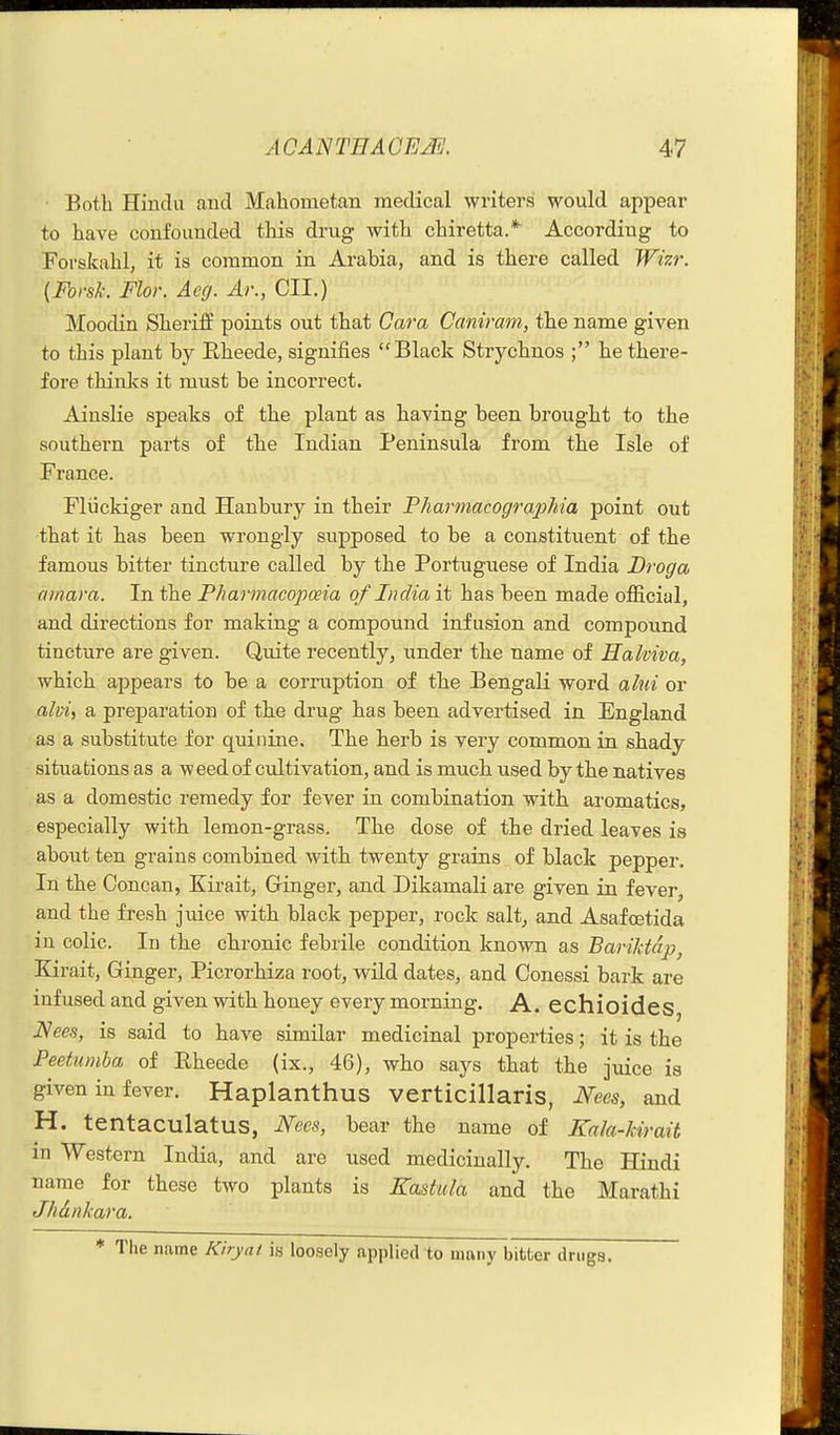 Both Hindu and Mahometan meclical writers would appear to have confounded this drug with chiretta.* According to Forskahl, it is common in Arabia, and is there called Wizr. (Forsk. Flor. Aeg. Ar., CII.) Moodin Sheriff points out that Cava Caniram, the name given to this plant by Eheede, signifies Black Strychnos ; he there- fore thinks it must be incorrect. Ainslie speaks of the plant as having been brought to the southern parts of the Indian Peninsula from the Isle of France. Fliickiger and Hanbury in their Pharmacographia point out that it has been wrongly supposed to be a constituent of the famous bitter tincture called by the Portuguese of India Droga omai-a. In the Pharmacopoeia of India it has been made ofiicial, and directions for making a compound infusion and compound tincture are given. Quite recently, under the name of Halviva, which appears to be a corruption of the Bengali word alui or alvi^ a preparation of the drug has been advertised in England as a substitute for quinine. The herb is very common in shady situations as a w eed of cultivation, and is much used by the natives as a domestic remedy for fever in combination with aromatics, especially with lemon-grass. The dose of the dried leaves is about ten grains combined with twenty grains of black pepper. In the Concan, Kirait, Ginger, and Dikamali are given in fever, and the fresh juice with black pepper, rock salt^ and Asafcetida in colic. In the chronic febrile condition known as Bariktdp^ Kirait, Ginger, Picrorhiza root, wild dates, and Conessi bark are infused and given with honey every morning. A. echioides Nees, is said to have similar medicinal properties; it is the Peetumba of Rheede (ix., 46), who says that the juice is given in fever. Haplanthus verticillaris, Nees, and H. tentaculatus, Nees, bear the name of Kala-kirait in Western India, and are used medicinally. The Hindi name for these two plants is Eastula and the Marathi Jhdnkara. * The name Kiryat is loosely applied to many bitter drugs.