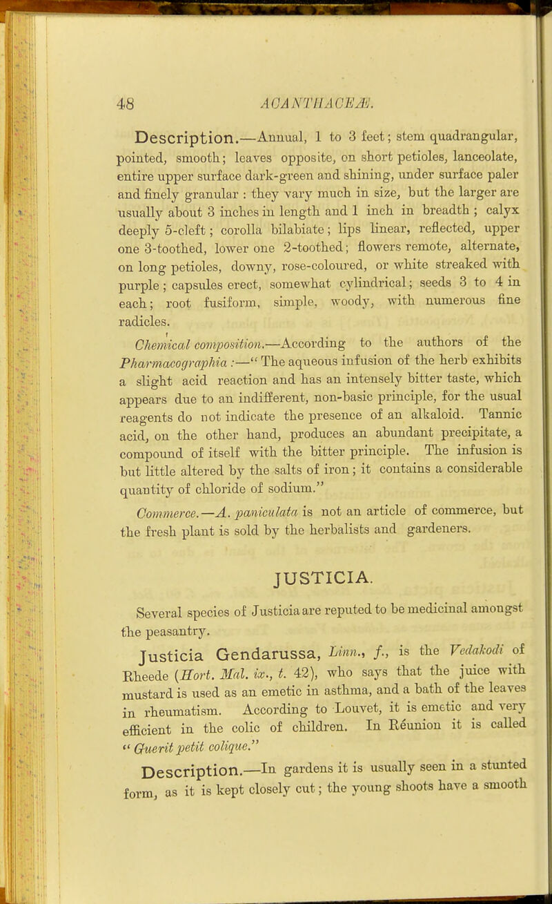 Description.—Annual, 1 to 3 feet; stem quadrangular, pointed, smooth; leaves opposite, on short petioles, lanceolate, entire upper surface dark-green and shining, imder surface paler and finely granular : they vary much in size, but the larger are usually about 3 inches in length and 1 inch in breadth ; calyx deeply 5-cleft; corolla bilabiate; lips linear, reflected, upper one 3-toothed, lower one 2-toothed; flowers remote, alternate, on long petioles, downy, rose-coloured, or white streaked with purple; capsules erect, somewhat cylindrical; seeds 3 to 4 in each; root fusiform, sijnple, woody, with numerous fine radicles. Chemical composition.—According to the authors of the Pharmacographia :— The aqueous infusion of the herb exhibits a slight acid reaction and has an intensely bitter taste, which appears due to an indifferent, non-basic principle, for the usual reaa-ents do not indicate the presence of an alkaloid. Tannic acid, on the other hand, produces an abundant precipitate, a compound of itself with the bitter principle. The infusion is but little altered by the salts of iron; it contains a considerable quantity of chloride of sodium. Commerce.—A. paniculata is not an article of commerce, but the fresh plant is sold by the herbalists and gardeners. JUSTICIA. Several species of Justiciaare reputed to be medicinal amongst the peasantry. Justicia Gendarussa, Linn., /., is the Vedakodi of Rheede {Sort. Mai. ix., t. 42), who says that the juice with mustard is used as an emetic in asthma, and a bath of the leaves in rheumatism. According to Louvet, it is emetic and very efficient in the colic of children. In Reunion it is called  Cfuerit petit colique. Description.—In gardens it is usually seen in a stunted form as it is kept closely cut; the young shoots have a smooth