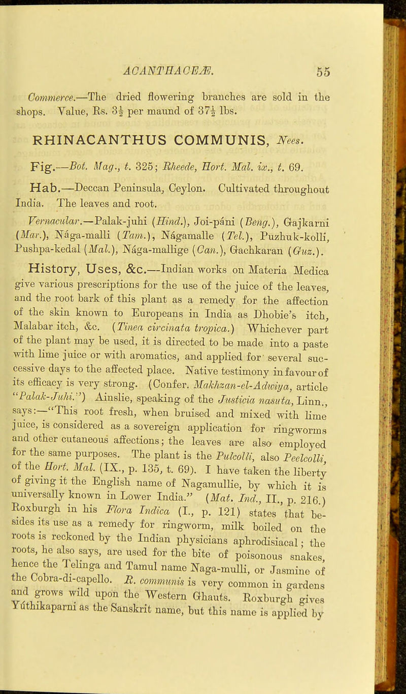 Commerce.—The dried flowering branches are sold in the shops. Value, Es. 3^ per maund of 37* lbs. RHINACANTHUS COMMUNIS, Nees. Fig.—Bot. Mag., t. 325; Bheede, Eort. Mai. ix., t. 69. Hab.—Deccan Peninsula, Ceylon. Cultivated throughout India. The leaves and root. Vernacular.—'Pa[ak.-]\\h.i {Hind.), Joi-pani {Beng.), Gajkarni (Mar.), Naga-malli (Tarn.), Nagamalle {Tel.), Puzhuk-kolli, Pushpa-kedal [Mai.), Naga-mallige [Can.), Gachkaran {Guz.). History, Uses, &C.—Indian works on Materia Medica give various prescriptions for the use of the juice of the leaves, and the root bark of this plant as a remedy for the affection of the skin known to Europeans in India as Dhobie's itch, Malabar itch, &c. {Tinea circinata tropica.) Whichever part of the plant may be used, it is directed to be made into a paste with Kme juice or with aromatics, and applied for' several suc- cessive days to the affected place. Native testimony in favour of its efficacy is very strong. (Confer. Makhzan-el-Adwiya, article Palak-Juhi.) Ainslie, speaking of the Justicia nasiita. Linn., says:—This root fresh, when bruised and mixed with lime juice, is considered as a sovereign application for ringworms and other cutaneous affections; the leaves are also- employed for the same pui-poses. The plant is the Pulcolli, also Peelcolli of the Hart. Mai. (IX., p. 135, t. 69). I have taken the liberty of gmng It the EngHsh name of Nagamullie, by which it is universally known in Lower India. {Mat. Ind., II. p 216 ) Roxburgh in his Flora Indica (I., p. 121) states''that be- sides Its use as a remedy for ringworm, milk boiled on the roots is reckoned by the Indian physicians aphrodisiacal; the roots, he also says, are used for the bite of poisonous snakes, hence the Telmga and Tamul name Naga-mulli, or Jasmine of the Cobra-di-capello. R. comnmnis is very common in gardens and grows wild upon the Western Ghauts. Roxburgh gives Yuthikaparni as the Sanskrit name, but this name is applied by