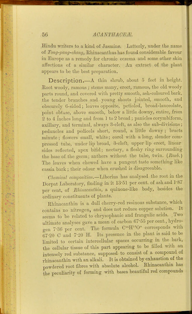 Hindu writers to a kind of Jasmine. Latterly, under the name of Tong-pang-chon<j, Rliinacanthue has found considerable favour in Europe as a remedy for chronic eczema and some other skin affections of a similar character. An extract of the plant appears to be the best preparation. Description.—A thin shrub, about 5 feet in height. Root woody, ramous ; stems many, erect, ramous, the old woody parts round, and covered with pretty smooth, ash-coloured bark, the tender branches and young shoots jointed, smooth, and obscurely 6-sided; leaves opposite, petioled, broad-lanceolate, point obtuse, above smooth, below a little downy, entire, from 2 to 4 inches long and from ] to 2 broad; panicles corymbiform, axillary, and terminal, always 3-cleft, as also the sub-divisions; peduncles and pedicels short, round, a little downy ; bracts minute ; flowers small, white; corol with a long, slender com- pressed tube, under lip broad, 3-cleft, upper lip erect, linear sides reflected, apex bifid; nectary, a fleshy ring surrounding the base of the germ; anthers without the tube, twin. {Roxb.) The leaves when chewed have a pungent taste something like cassia bark; their odour when crushed is disagreeable. Chemical compositioru—UhoTxas, has analysed the root in the Dorpat Laboratory, finding in it 13-51 per cent, of ash and ]-87 per cent, of Bhinacanthin, a quinone-like body, besides the ordinary constituents of plants. Bhinacanthin is a diiU cherry-red resinous substance, which contains no nitrogen, and does not reduce copper solution. It seems to be related to chrysophanic and franguHc acids. . Two ultimate analyses gave a mean of carbon 67-55 per cent., hydro- gen 7-36 per cent. The formula C^*H0* corresponds with 67-20 0 and 7-20 H. Its presence in the plant is said to be Hmited to certain intercellular spaces occurring in the bark, the cellular tissue of this part appearing to be filled with an intensely red substance, supposed to consist of a compound of rhinacanthin with an alkali. It is obtained by exhaustion of the powdered root fibres with absolute alcohol. Ehinacanthin has the peculiarity of forming with bases beautiful red compounds