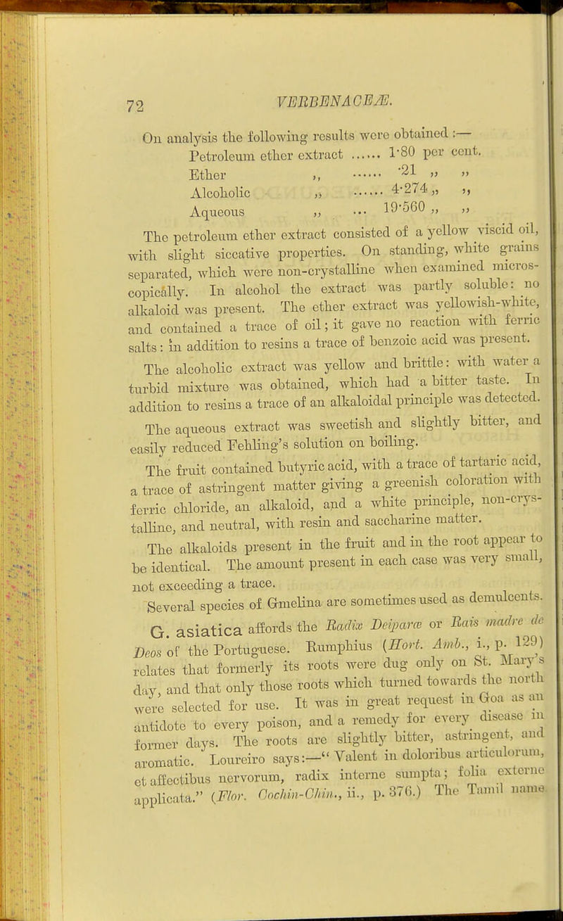 On analysis tlie following results were obtained :— retroleum ctlier extract I'SO per cent. Etber '21 „ Alcobolic „ 4-274. „ „ Aqueous „ ••• 19'560 „ „ The petroleum ether extract consisted of a yellow viscid oil, with slight siccative properties. On standing, white grains separated, which were non-crystalline when examined micros- copically. In alcohol the extract was partly soluble: no alkaloid was present. The ether extract was yellowish-white, and contained a trace of oil; it gave no reaction with ferric salts: m addition to resins a trace of benzoic acid was present. The alcoholic extract was yeUow and brittle: with water a turbid mixture was obtained, which had a bitter taste. In addition to resins a trace of an alkaloidal principle was detected. The aqueous extract was sweetish and slightly bitter, and easily reduced Fehling's solution on boiling. The fruit contained butyric acid, with a trace of tartaric acid a trace of astringent matter giving a greenish coloration with ferric chloride, an alkaloid, and a white principle, non-crys- talline, and neutral, with resin and saccharine matter. The alkaloids present in the frnit and in the root appear to be identical. The amount present in each case was very small, not exceeding a trace. Several species of Omelina are sometimes used as demulcents. G. asiatica afiords the Radix Deiparcv or Rais madre de Deos'o^ the Portuguese. Rumphius {Jlort. ^wi., i., p. 129) relates that formerly its roots were dug only on St Mary s day, and that only those roots which turned towai;ds the north were selected for use. It was in great request m Goa as an antidote to every poison, and a remedy for every disease in foi-mer days. The roots are slightly bitter, astrmgent, and aromatic. Loureiro says:- Talent in doloribus articulorum, ctafiectibus nervorum, radix interne sumpta; folia extcrnc applicata. {Floy. nochin-GUn., ii., p. 376.) The Tamil namo