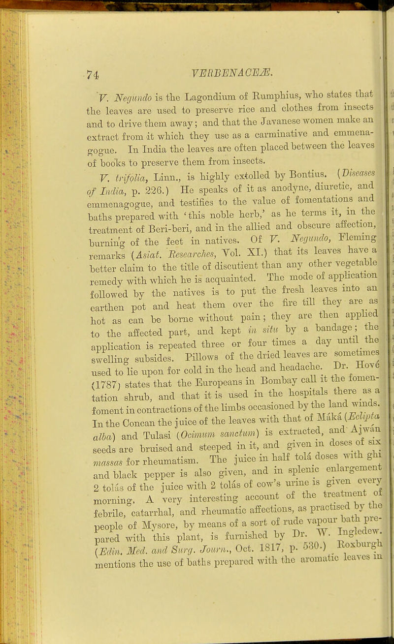 V. Negundo h tlie Lagondium of Rumpliius, wlio states tliat tlie leaves arc used to preserve rice and clothes from insects and to drive them away; and that the Javanese women make an extract from it which they use as a carminative and emmena- gogue. In India the leaves are often placed between the leaves of books to preserve them from insects. V. trifQlia, Linn., is highly extolled by Bontius. [mmim of Lidia, p. 226.) He speaks of it as anodyne, diuretic, and emmenagogue, and testifies to the value of fomentations and baths prepared with 'this noble herb,' as he terms it, m the treatment of Beri-beri, and in the allied and obscure afiection, burning of the feet in natives. Of V. Negundo, Fleming remarks {Asiat. B.esearches, Vol. XL) that its leaves have a better claim to the title of dlscutient than any other vegetable remedy with which he is acquainted. The mode of appUcation followed by the natives is to put the fresh leaves into an earthen pot and heat them over the fire till they are as hot as can be borne without pain; they are then applied to the affected part, and kept in situ by a bandage ; the application is repeated three or four times a day until the swelling subsides. Pillows of the dried leaves are sometimes used to lie upon for cold in the head and headache. Dr. iiov6 (1787) states that the Europeans in Bombay call it the tomen- tation shrub, and that it is used in the hospitals there as a foment in contractions of the limbs occasioned by the land winds. In the Concan the j uice of the leaves with that of Maka {^.Zy.f a alba) and Tulasi {Ocimum sanctum) is extracted, and Ajwan seeds are bruised and steeped in it, and given m doses of six masses for rheumatism. The juice in half tola doses with gh and black pepper is also given, and in splenic enlargemen 2 tolas of the juice with 2 tolds of cow's urine is given even morning. A very interesting account of the treatment of febrile, catarrhal, and rheumatic affections, as practised by the people of Mysore, by means of a sort of rude ^^P°^^'Pj;;:- pared with this plant, is furnished by Dr. W. Inglede. Jmn. Med. and Surg. Journ., Oct. 1817, p. 530.) Roxburgh mentions the use of baths prepared with the aromatic leaves m