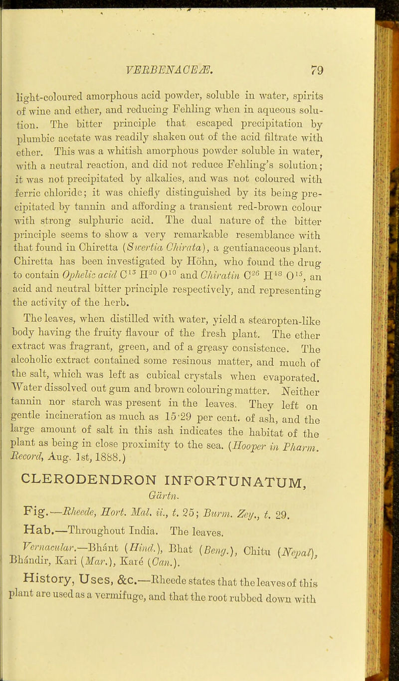 light-coloured amorplious acid powder, soluble in water, spirits of wine and ether, and reducing FehHng when in aqueous solu- tion. The bitter principle that escaped precijiitation by- plumbic acetate was readily shaken out of the acid filtrate with ether. This was a whitish amorphous powder soluble in water^ with a neutral reaction, and did not reduce Fehling's solution; it was not precipitated by alkalies, and was not coloured with ferric chloride; it was chiefly distinguished by its being pre- cipitated by tannin and affording a transient red-brown colour with strong sulphuric acid. The dual nature of the bitter j)rinciple seems to show a very remarkable resemblance with that found in Chiretta {Swertia Chirata), a gentianaceous plant. Chiretta has been investigated by Hohn, who found the drug- to contain OiJhelia acid 0 H^ 01° and Chiratin G'^ H0 an acid and neutral bitter principle respectively, and representing the activity of the herb. The leaves, when distiUed with water, yield a stearopten-like body having the fruity flavour of the fresh plant. The ether extract was fragrant, green, and of a greasy consistence. The alcoholic extract contained some resinous matter, and much of the salt, which was left as cubical crystals when evaporated. Water dissolved out gum and brown colouring matter. Neither tannin nor starch was present in the leaves. They left on gentle incineration as much as 15'29 per cent, of ash, and the large amount of salt in this ash indicates the habitat of the plant as being in close proximity to the sea. {Hooper in Phann. Record, Aug, 1st, 1888.) CLERODENDRON INFORTUNATUM, Gdrtii. Fig. —Rheede, Eort. Mai. il, i. 25; Burm. Zoy., t. 29. Hab.—Throughout India. The leaves. VernacAilar.—mant {Hind.), Bhat {Beng.), Chitu (JSTemD Bhdndir, Kari {Mar.), Kar6 {Oan.). ^ ^ i' History, Uses, &C.—Bheede states that the leaves of this plant are used as a vermifuge, and that the root rubbed down with
