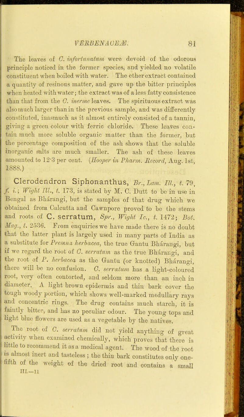 Tke leaves of C. infortitnatiwi were devoid of the odorous principle noticed in the former species, and yielded no volatile constituent when boiled with water. The ether extract contained a quantity of resinous matter, and gave up the bitter principles when heated Avith water; the extract was of a less fatty consistence than that from the 0. imrme leaves. The spirituous extract was also much larger than in the previous sample, and was differently constituted, inasmuch as it almost entirely consisted of a tannin, giving a green colour with ferric chloride. These leaves cou- taiu much more soluble organic matter than the former, but the percentage composition of the ash shows that the soluble inorganic salts are much smaller. The ash of these leaves amounted to 12-3 per cent. {Roojjer in Pharm. Record, Aug. 1st, 1888,) Clerodendron Siphonanthus, Br., Lam. Ill, L 79, /, i.; Wight III., t 173, is stated by M. C. Dutt to be in use in Bengal as Bharangi, but the samples of that drug which we obtained from Calcutta and Caw^npore proved to be the stems and roots of C. serratum, Spr., Wight Ic, t. 1472; Bot, Mag., t. 2o36. From enquiries we have made there is no doubt that the latter plant is largely used in many parts of India as a substitute for Premna, herhacea, the true Q-antu Bharangi, but if we regard the root of G. serratum as the true Bharangi, and the root of P. herhacea as the Gfantu (or knotted) Bharangi, there will be no confusion. 0, serratum has a light-coloured root, very often contorted, and seldom more than an inch in diameter. A light brown epidermis and thin bark cover the tough woody portion, which shows well-marked medullary rays and concentric rings. The drug contains much starch, it is faintly bittei% and has uo peculiar odour. The young tops and light blue flowers are used as a vegetable by the natives. The root of 0. serratum did not yield anything of great activity when examined chemically, which proves that there is little to recommend it as a medical agent. The wood of the root 18 almost inert and tasteless ; the thin bark constitutes only one- fifth of the weight of the dried root and contains a small III.-U