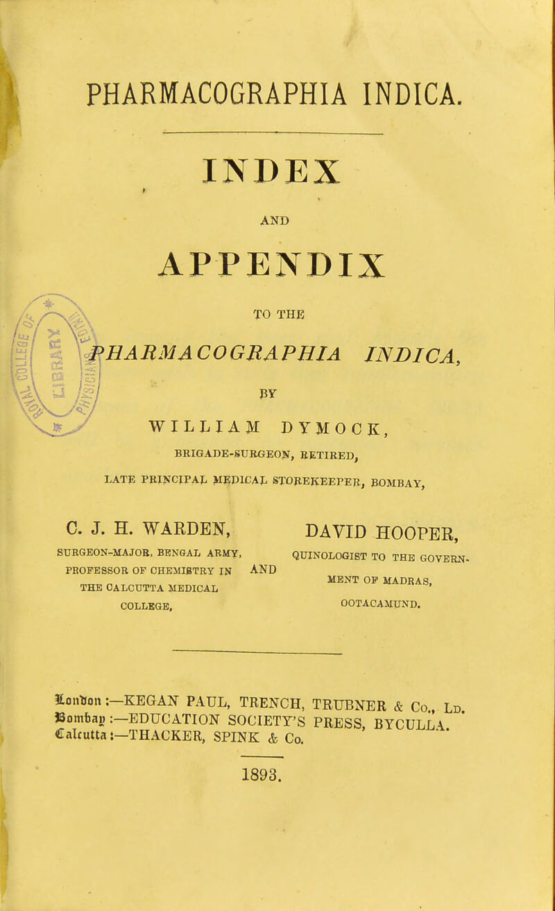 PHARMACOGRAPHIA INDICA. INDEX AND APPENDIX TO THE P HARM A COGEAPHJA INDICA, BY WILLIAM DYMOCK, BRIGADE-SURGEON, RETIRED, LATE PRINCIPAL MEDICAL STOREKEEPER, BOMBAY, C. J. H. WARDEN, DAVID HOOPER, SURGEON-MAJOB, BENGAL ARMY, QUINOLOGIST TO THE GOVERN- PROFESSOR OF CHEMISTRY IN AND THE CALCUTTA MEDICAL COLLEGE, MENT OF MADRAS, OOTACAMUND. ionHon:—KEGAN PAUL, TRENCH, TRUBNER & Co Ld SJombajj: EDUCATION SOCIETY'S PRESS, BYCULIA Calcutta:—THACKER, SPINK & Co. 1893.