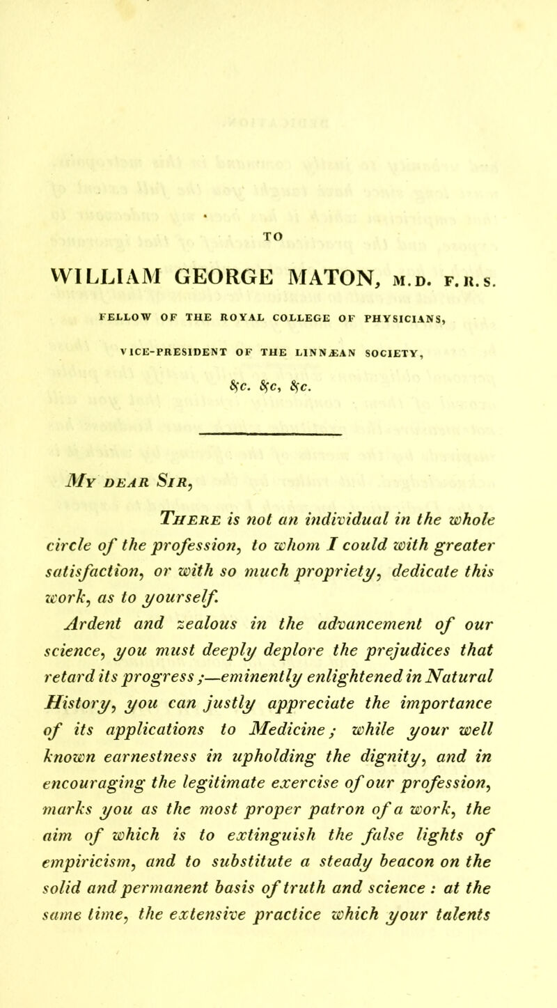 TO WILLIAM GEORGE MATON, m.d. f.ii.s. FELLOW OF THE ROYAL COLLEGE OF PHYSICIANS, VICE-PRESIDENT OF THE LINNJDAN SOCIETY, S)C. fyc, §C. My dear Sir, There is not an individual in the whole circle of the profession, to whom I could with greater satisfaction, or with so much propriety, dedicate this work, as to yourself Ardent and zealous in the advancement of our science, you must deeply deplore the prejudices that retard its progress eminently enlightened in Natural History, you can justly appreciate the importance of its applications to Medicine; while your well known earnestness in upholding the dignity, and in encouraging the legitimate exercise of our profession, marks you as the most proper patron of a work, the aim of which is to extinguish the false lights of empiricism, and to substitute a steady beacon on the solid and permanent basis of truth and science : at the same time, the extensive practice which your talents