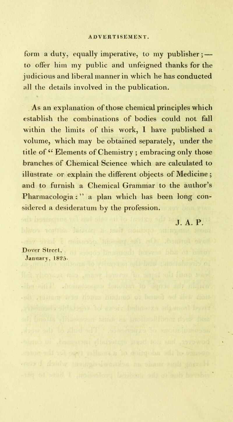 ADVERTISEMENT. form a duty, equally imperative, to my publisher; — to offer him my public and unfeigned thanks for the judicious and liberal manner in which he has conducted all the details involved in the publication. As an explanation of those chemical principles which establish the combinations of bodies could not fall within the limits of this work, 1 have published a volume, which may be obtained separately, under the title of66 Elements of Chemistry ; embracing only those branches of Chemical Science which are calculated to illustrate or explain the different objects of Medicine; and to furnish a Chemical Grammar to the author’s Pharmacologia : ” a plan which has been long con- sidered a desideratum by the profession. J. A. P. Dover Street, January, 1825-