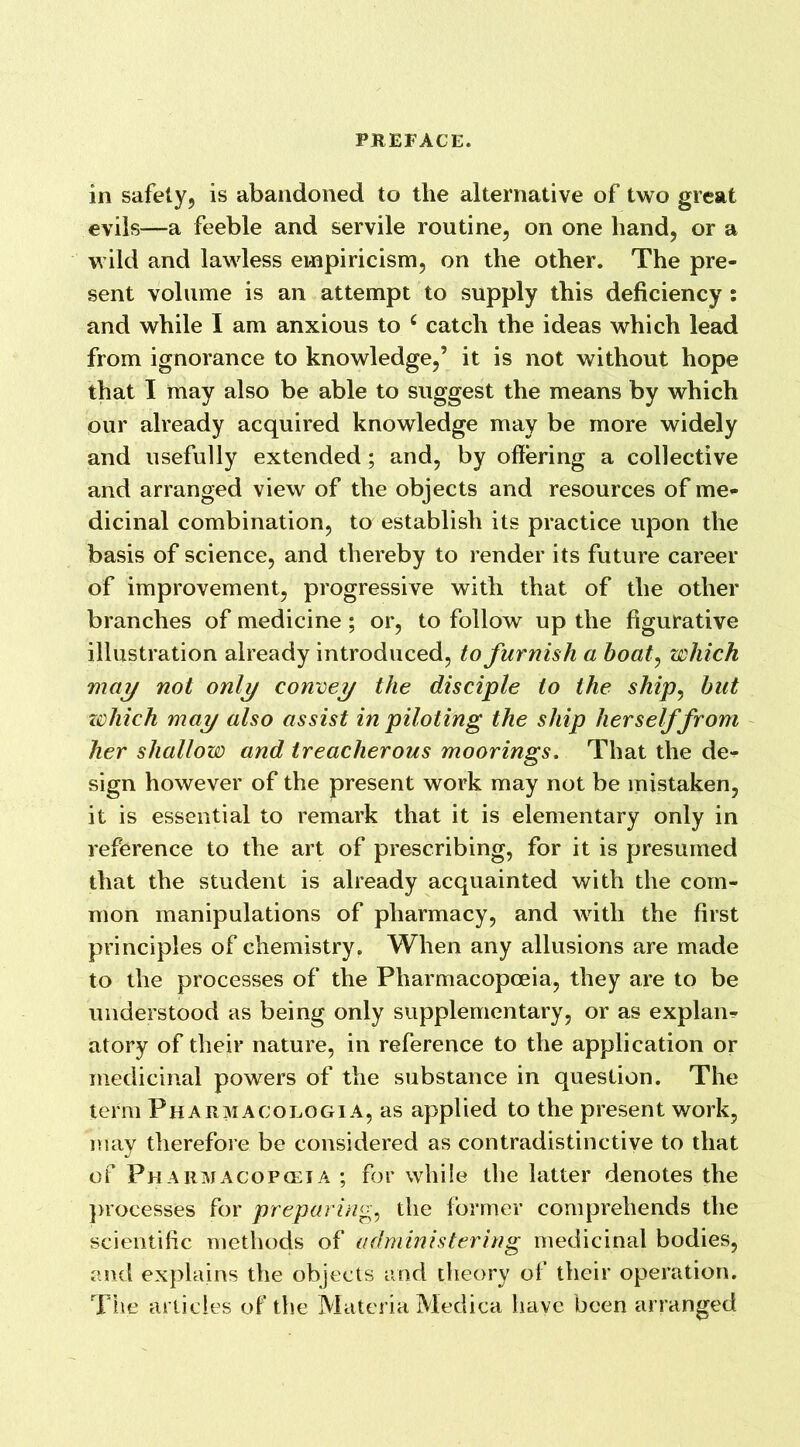 in safety, is abandoned to the alternative of two great evils—a feeble and servile routine, on one hand, or a wild and lawless empiricism, on the other. The pre- sent volume is an attempt to supply this deficiency : and while I am anxious to c catch the ideas which lead from ignorance to knowledge,’ it is not without hope that I may also be able to suggest the means by which our already acquired knowledge may be more widely and usefully extended; and, by offering a collective and arranged view of the objects and resources of me- dicinal combination, to establish its practice upon the basis of science, and thereby to render its future career of improvement, progressive with that of the other branches of medicine ; or, to follow up the figurative illustration already introduced, to furnish a boat, which may not only convey the disciple to the ship, but zohich may also assist in piloting the ship herself from her shallow and treacherous moorings. That the de- sign however of the present work may not be mistaken, it is essential to remark that it is elementary only in reference to the art of prescribing, for it is presumed that the student is already acquainted with the com- mon manipulations of pharmacy, and with the first principles of chemistry. When any allusions are made to the processes of the Pharmacopoeia, they are to be understood as being only supplementary, or as explain atory of their nature, in reference to the application or medicinal powers of the substance in question. The term Pharmacologia, as applied to the present work, may therefore be considered as contradistinctive to that of Pharmacopoeia ; for while the latter denotes the processes for preparing, the former comprehends the scientific methods of administering medicinal bodies, and explains the objects and theory of their operation. The articles of the Materia Medica have been arranged