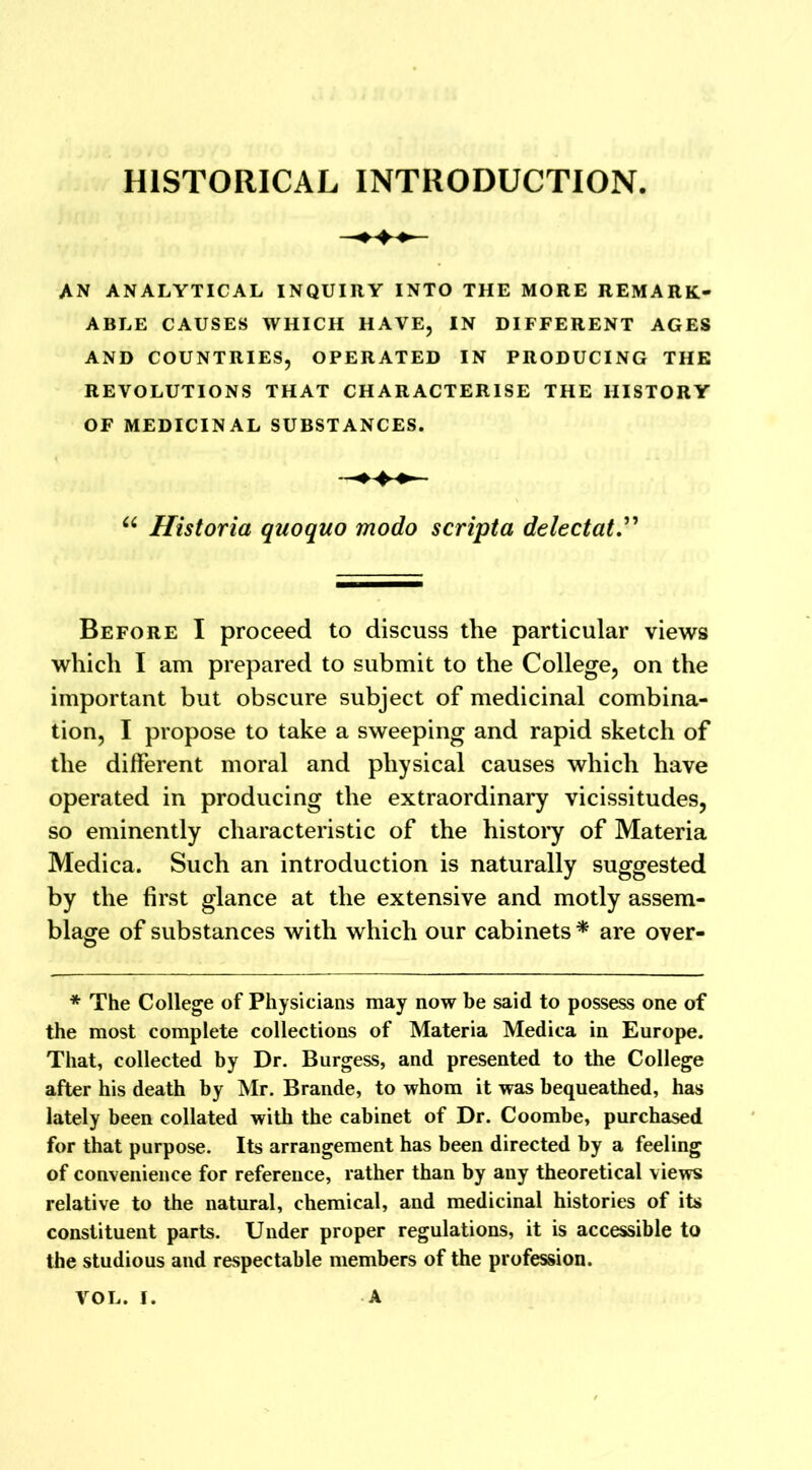 AN ANALYTICAL INQUIRY INTO THE MORE REMARK- ABLE CAUSES WHICH HAVE, IN DIFFERENT AGES AND COUNTRIES, OPERATED IN PRODUCING THE REVOLUTIONS THAT CHARACTERISE THE HISTORY OF MEDICINAL SUBSTANCES. u Historia quoquo modo scripta delectat.” Before I proceed to discuss the particular views which I am prepared to submit to the College, on the important but obscure subject of medicinal combina- tion, I propose to take a sweeping and rapid sketch of the different moral and physical causes which have operated in producing the extraordinary vicissitudes, so eminently characteristic of the history of Materia Medica. Such an introduction is naturally suggested by the first glance at the extensive and motly assem- blage of substances with which our cabinets * are over- * The College of Physicians may now he said to possess one of the most complete collections of Materia Medica in Europe. That, collected by Dr. Burgess, and presented to the College after his death by Mr. Brande, to whom it was bequeathed, has lately been collated with the cabinet of Dr. Coombe, purchased for that purpose. Its arrangement has been directed by a feeling of convenience for reference, rather than by any theoretical views relative to the natural, chemical, and medicinal histories of its constituent parts. Under proper regulations, it is accessible to the studious and respectable members of the profession.