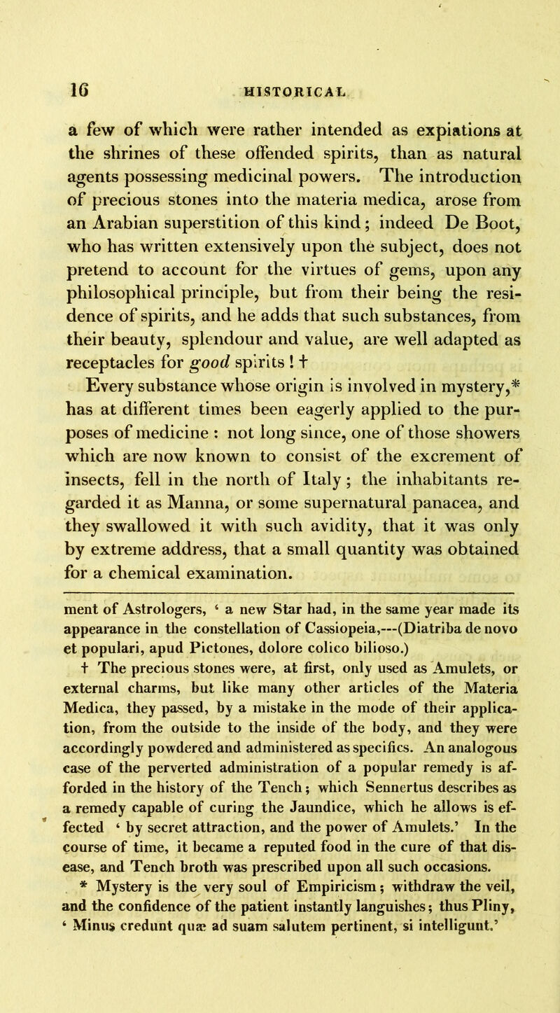 a few of which were rather intended as expiations at the shrines of these offended spirits, than as natural agents possessing medicinal powers. The introduction of precious stones into the materia medica, arose from an Arabian superstition of this kind; indeed De Boot, who has written extensively upon the subject, does not pretend to account for the virtues of gems, upon any philosophical principle, but from their being the resi- dence of spirits, and he adds that such substances, from their beauty, splendour and value, are well adapted as receptacles for good spirits ! + Every substance whose origin is involved in mystery,* has at different times been eagerly applied to the pur- poses of medicine : not long since, one of those showers which are now known to consist of the excrement of insects, fell in the north of Italy; the inhabitants re- garded it as Manna, or some supernatural panacea, and they swallowed it with such avidity, that it was only by extreme address, that a small quantity was obtained for a chemical examination. ment of Astrologers, ‘ a new Star had, in the same year made its appearance in the constellation of Cassiopeia,—(Diatriba de novo et populari, apud Pictones, dolore colico bilioso.) + The precious stones were, at first, only used as Amulets, or external charms, but like many other articles of the Materia Medica, they passed, by a mistake in the mode of their applica- tion, from the outside to the inside of the body, and they were accordingly powdered and administered as specifics. An analogous case of the perverted administration of a popular remedy is af- forded in the history of the Tench; which Sennertus describes as a remedy capable of curing the Jaundice, which he allows is ef- fected ‘ by secret attraction, and the power of Amulets.’ In the course of time, it became a reputed food in the cure of that dis- ease, and Tench broth was prescribed upon all such occasions. * Mystery is the very soul of Empiricism; withdraw the veil, and the confidence of the patient instantly languishes; thus Pliny, 4 Minus credunt qua? ad suam salutem pertinent, si intelligunt.’