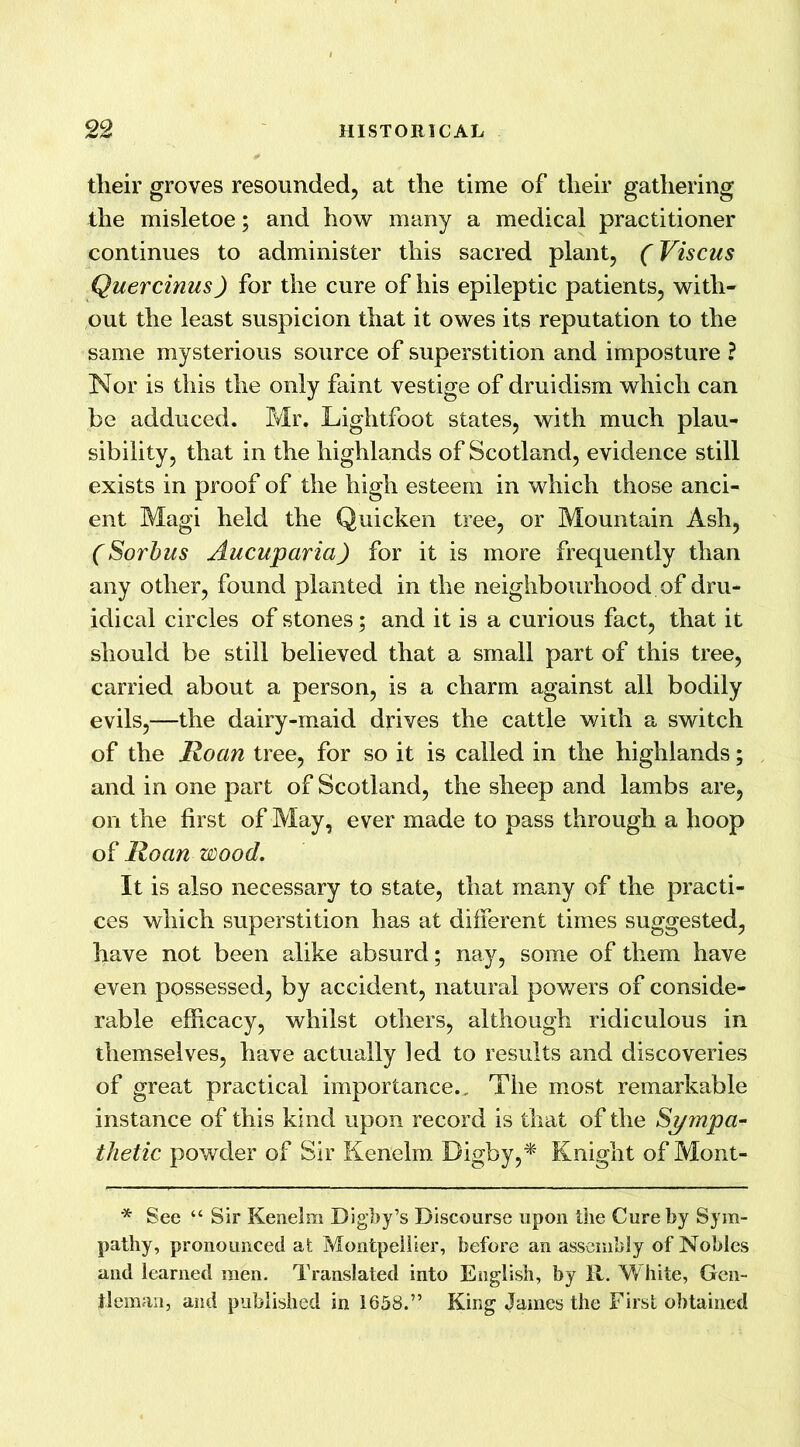 their groves resounded, at the time of their gathering the misletoe; and how many a medical practitioner continues to administer this sacred plant, (Viscus Quercinus) for the cure of his epileptic patients, with- out the least suspicion that it owes its reputation to the same mysterious source of superstition and imposture ? Nor is this the only faint vestige of druidism which can be adduced. Mr. Lightfoot states, with much plau- sibility, that in the highlands of Scotland, evidence still exists in proof of the high esteem in which those anci- ent Magi held the Quicken tree, or Mountain Ash, (Sorbus Aucuparia) for it is more frequently than any other, found planted in the neighbourhood of dru- idical circles of stones; and it is a curious fact, that it should be still believed that a small part of this tree, carried about a person, is a charm against all bodily evils,—the dairy-maid drives the cattle with a switch of the Roan tree, for so it is called in the highlands; and in one part of Scotland, the sheep and lambs are, on the first of May, ever made to pass through a hoop of Roan wood. It is also necessary to state, that many of the practi- ces which superstition has at different times suggested, have not been alike absurd; nay, some of them have even possessed, by accident, natural powers of conside- rable efficacy, whilst others, although ridiculous in themselves, have actually led to results and discoveries of great practical importance.. The most remarkable instance of this kind upon record is that of the Sympa- thetic powder of Sir Kenelm Bigby,* Knight of Mont- * See “ Sir Kenelm Digby’s Discourse upon the Cure by Sym- pathy, pronounced at Montpellier, before an assembly of Nobles and learned men. Translated into English, by R. White, Gen- tleman, and published in 1658.” King James the First obtained