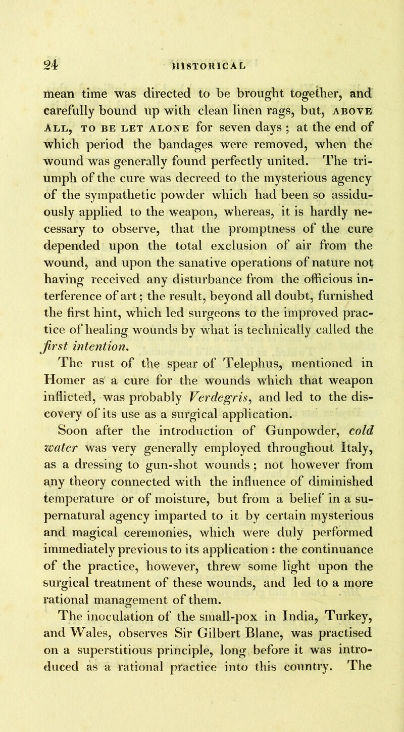 mean time was directed to be brought together, and carefully bound up with clean linen rags, but, above all, to be let alone for seven days ; at the end of which period the bandages were removed, when the wound was generally found perfectly united. The tri- umph of the cure was decreed to the mysterious agency of the sympathetic powder which had been so assidu- ously applied to the weapon, whereas, it is hardly ne- cessary to observe, that the promptness of the cure depended upon the total exclusion of air from the wound, and upon the sanative operations of nature not having received any disturbance from the officious in- terference of art; the result, beyond all doubt, furnished the first hint, which led surgeons to the improved prac- tice of healing wounds by what is technically called the first intention. The rust of the spear of Telephus, mentioned in Homer as a cure for the wounds which that weapon inflicted, was probably Verdegris, and led to the dis- covery of its use as a surgical application. Soon after the introduction of Gunpowder, cold water was very generally employed throughout Italy, as a dressing to gun-shot wounds ; not however from any theory connected with the influence of diminished temperature or of moisture, but from a belief in a su- pernatural agency imparted to it by certain mysterious and magical ceremonies, which were duly performed immediately previous to its application : the continuance of the practice, however, threw some light upon the surgical treatment of these wounds, and led to a more rational management of them. The inoculation of the small-pox in India, Turkey, and Wales, observes Sir Gilbert Blane, was practised on a superstitious principle, long, before it was intro- duced as a rational practice into this country. The