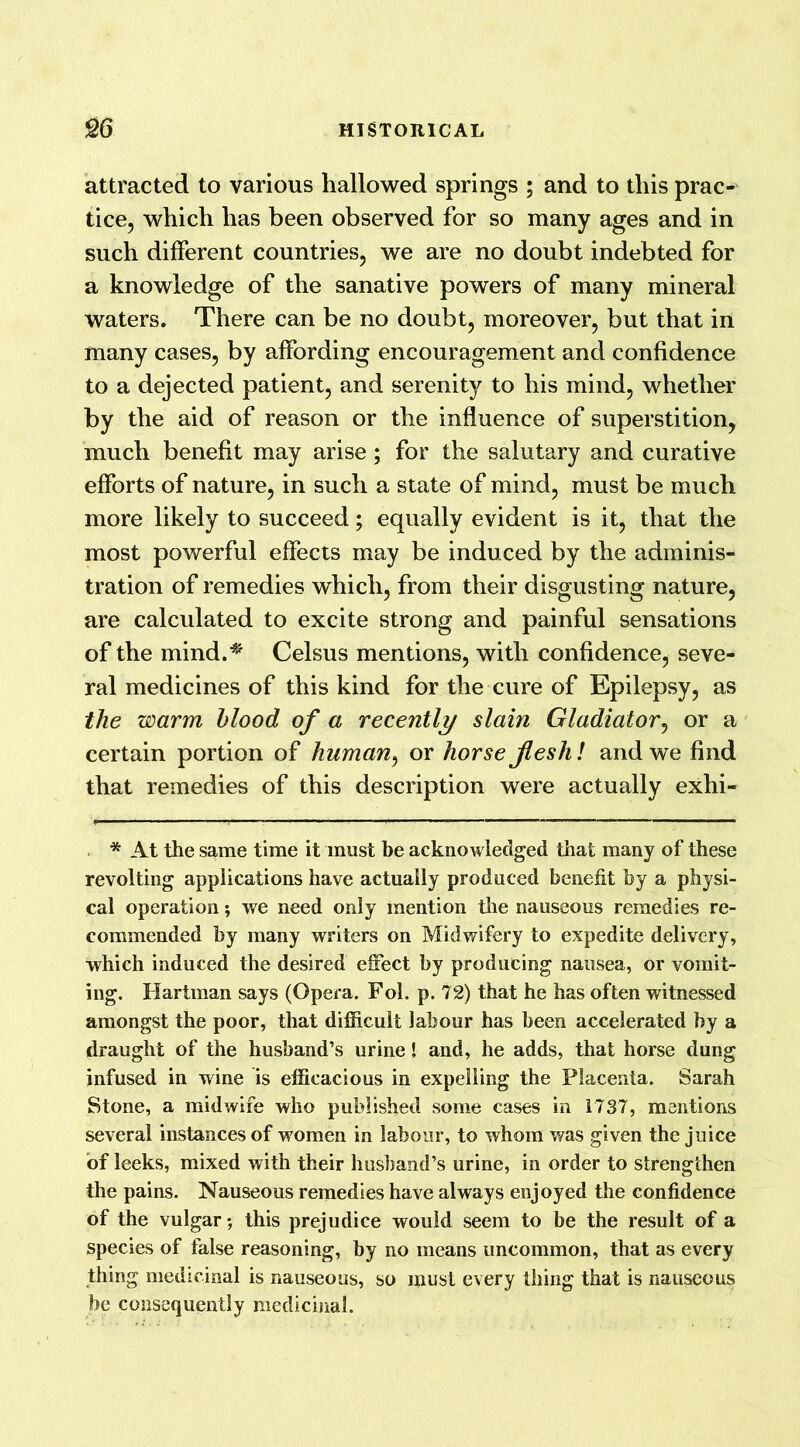 attracted to various hallowed springs ; and to this prac-' tice, which has been observed for so many ages and in such different countries, we are no doubt indebted for a knowledge of the sanative powers of many mineral waters. There can be no doubt, moreover, but that in many cases, by affording encouragement and confidence to a dejected patient, and serenity to his mind, whether by the aid of reason or the influence of superstition, much benefit may arise; for the salutary and curative efforts of nature, in such a state of mind, must be much more likely to succeed; equally evident is it, that the most powerful effects may be induced by the adminis- tration of remedies which, from their disgusting nature, are calculated to excite strong and painful sensations of the mind.* Celsus mentions, with confidence, seve- ral medicines of this kind for the cure of Epilepsy, as the warm blood of a recently slain Gladiator, or a certain portion of human, or horse Jlesh! and we find that remedies of this description were actually exhi- * At the same time it must be acknowledged that many of these revolting applications have actually produced benefit by a physi- cal operation; we need only mention the nauseous remedies re- commended by many writers on Midwifery to expedite delivery, which induced the desired effect by producing nausea, or vomit- ing. Hartman says (Opera. Fol. p. 72) that he has often witnessed amongst the poor, that difficult labour has been accelerated by a draught of the husband’s urine! and, he adds, that horse dung infused in wine is efficacious in expelling the Placenta. Sarah Stone, a midwife who published some cases in 1737, mentions several instances of women in labour, to whom was given the juice of leeks, mixed with their husband’s urine, in order to strengthen the pains. Nauseous remedies have always enjoyed the confidence of the vulgar; this prejudice would seem to be the result of a species of false reasoning, by no means uncommon, that as every thing medicinal is nauseous, so must every thing that is nauseous be consequently medicinal.