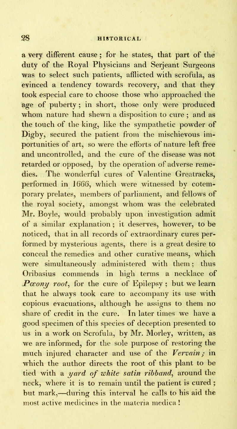 a very different cause; for he states, that part of the duty of the Royal Physicians and Serjeant Surgeons was to select such patients, afflicted with scrofula, as evinced a tendency towards recovery, and that they took especial care to choose those who approached the age of puberty ; in short, those only were produced whom nature had shewn a disposition to cure ; and as the touch of the king, like the sympathetic powder of Digby, secured the patient from the mischievous im- portunities of art, so were the efforts of nature left free and uncontrolled, and the cure of the disease was not retarded or opposed, by the operation of adverse reme- dies. The wonderful cures of Valentine Greatracks, performed in 1666, which were witnessed by cotem- porary prelates, members of parliament, and fellows of the royal society, amongst whom was the celebrated Mr. Boyle, would probably upon investigation admit of a similar explanation ; it deserves, however, to be noticed, that in all records of extraordinary cures per- formed by mysterious agents, there is a great desire to conceal the remedies and other curative means, which were simultaneously administered with them; thus Oribasius commends in high terms a necklace of Poeony root, for the cure of Epilepsy ; but we learn that he always took care to accompany its use with copious evacuations, although he assigns to them no share of credit in the cure. In later times we have a good specimen of this species of deception presented to us in a work on Scrofula, by Mr. Morley, written, as we are informed, for the sole purpose of restoring the much injured character and use of the Vervain; in which the author directs the root of this plant to be tied with a yard of white satin ribband, around the neck, where it is to remain until the patient is cured ; but mark,—during this interval he calls to his aid the most active medicines in the materia medica!