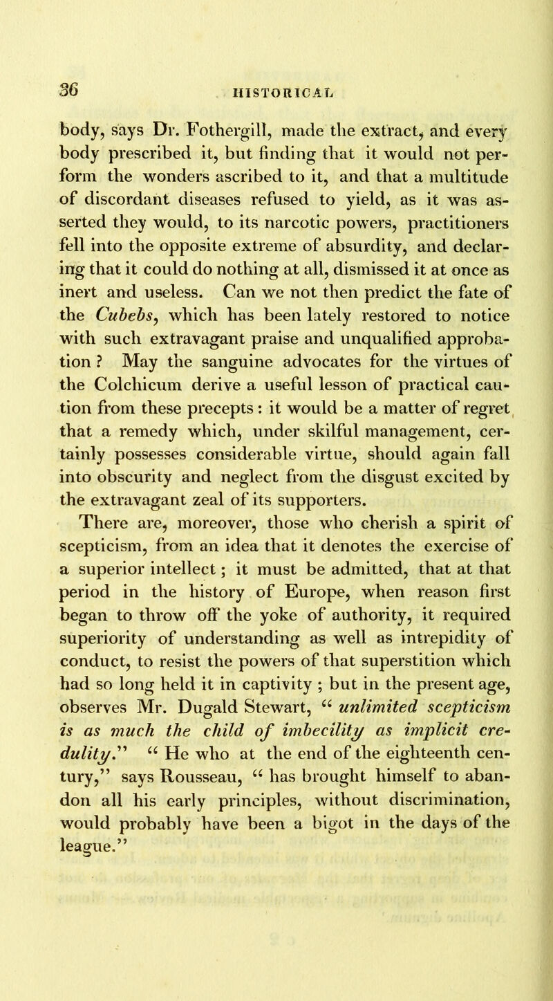 body, says Dr. Fothergill, made the extract; and every body prescribed it, but finding that it would not per- form the wonders ascribed to it, and that a multitude of discordant diseases refused to yield, as it was as- serted they would, to its narcotic powers, practitioners fell into the opposite extreme of absurdity, and declar- ing that it could do nothing at all, dismissed it at once as inert and useless. Can we not then predict the fate of the Cubebs, which has been lately restored to notice with such extravagant praise and unqualified approba- tion ? May the sanguine advocates for the virtues of the Colchicum derive a useful lesson of practical cau- tion from these precepts : it would be a matter of regret that a remedy which, under skilful management, cer- tainly possesses considerable virtue, should again fall into obscurity and neglect from the disgust excited by the extravagant zeal of its supporters. There are, moreover, those who cherish a spirit of scepticism, from an idea that it denotes the exercise of a superior intellect; it must be admitted, that at that period in the history of Europe, when reason first began to throw off* the yoke of authority, it required superiority of understanding as well as intrepidity of conduct, to resist the powers of that superstition which had so long held it in captivity ; but in the present age, observes Mr. Dugald Stewart, u unlimited scepticism is as much the child of imbecility as implicit ere- dulity.” u He who at the end of the eighteenth cen- tury,” says Rousseau, 66 has brought himself to aban- don all his early principles, without discrimination, would probably have been a bigot in the days of the league.”
