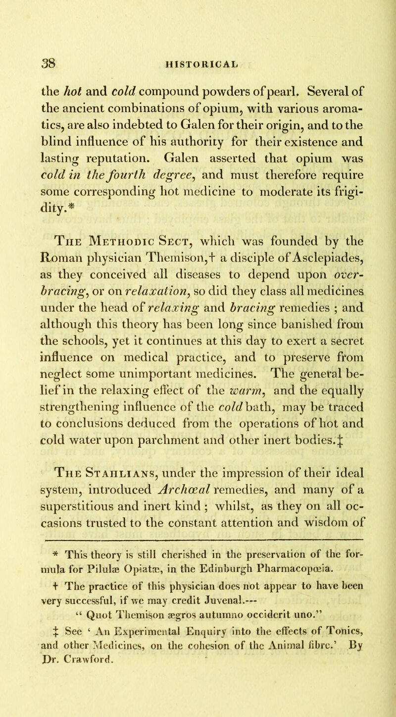 the hot and cold compound powders of pearl. Several of the ancient combinations of opium, with various aroma- tics, are also indebted to Galen for their origin, and to the blind influence of his authority for their existence and lasting reputation. Galen asserted that opium was cold in the fourth degree, and must therefore require some corresponding hot medicine to moderate its frigi- dity.* The Methodic Sect, which was founded by the Roman physician Themison,+ a disciple of Asclepiades, as they conceived all diseases to depend upon over- bracing, or on relaxation, so did they class all medicines under the head of relaxing and bracing remedies ; and although this theory has been long since banished from the schools, yet it continues at this day to exert a secret influence on medical practice, and to preserve from neglect some unimportant medicines. The general be- lief in the relaxing effect of the warm, and the equally strengthening influence of the cold bath, may be traced to conclusions deduced from the operations of hot and cold water upon parchment and other inert bodies.£ The Stahlians, under the impression of their ideal system, introduced Archceal remedies, and many of a superstitious and inert kind ; whilst, as they on all oc- casions trusted to the constant attention and wisdom of * This theory is still cherished in the preservation of the for- mula for Pilulee Opiatfe, in the Edinburgh Pharmacopoeia. t The practice of this physician does not appear to have been very successful, if we may credit Juvenal.— “ Quot Themison aegros autumno occiderit uno.” ^ See ‘ An Experimental Enquiry into the effects of Tonics, and other Medicines, on the cohesion of the Animal fibre.’ By Dr. Crawford.