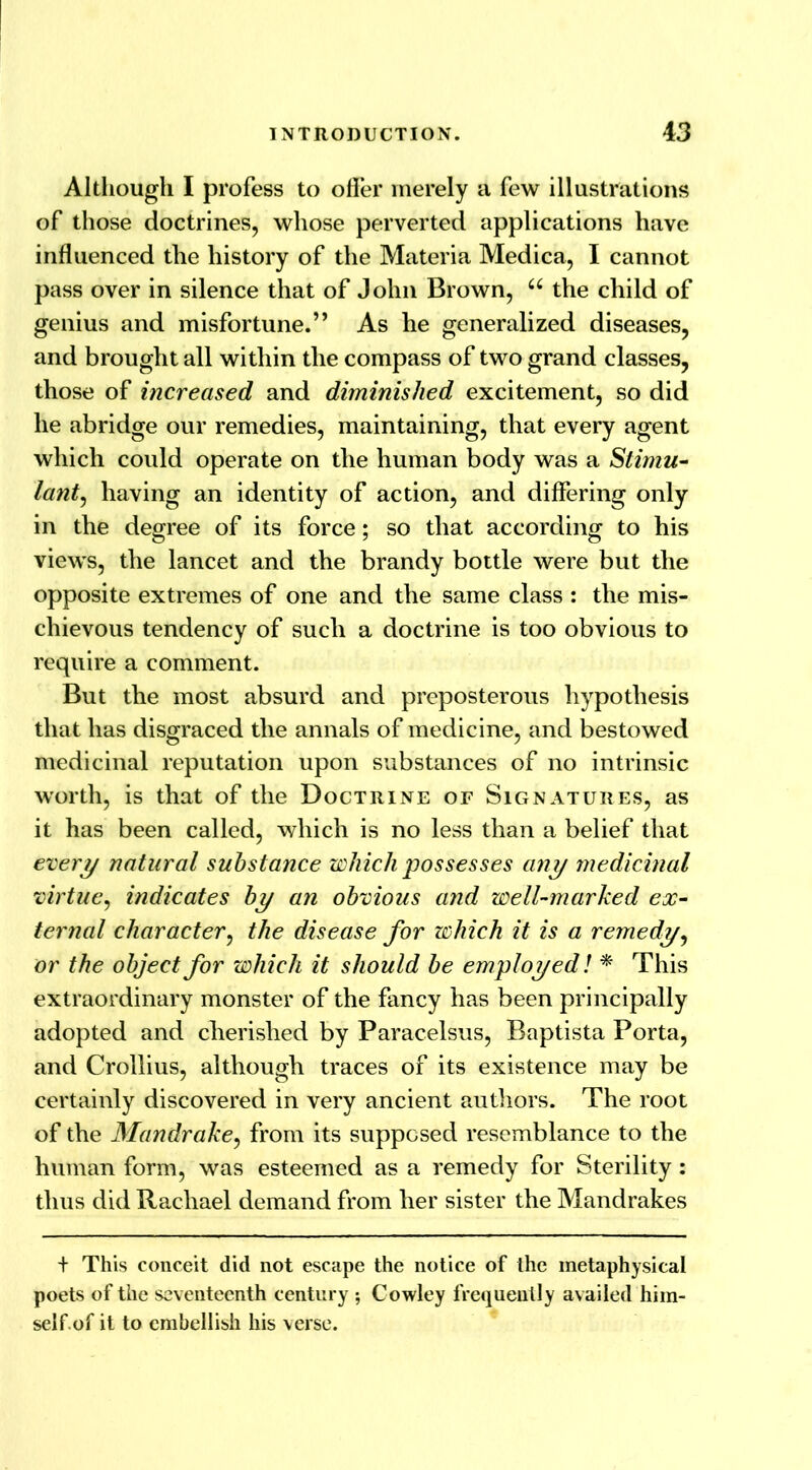 Although I profess to offer merely a few illustrations of those doctrines, whose perverted applications have influenced the history of the Materia Medica, I cannot pass over in silence that of John Brown, u the child of genius and misfortune.” As he generalized diseases, and brought all within the compass of two grand classes, those of increased and diminished excitement, so did he abridge our remedies, maintaining, that every agent which could operate on the human body was a Stimu- lant, having an identity of action, and differing only in the degree of its force; so that according to his views, the lancet and the brandy bottle were but the opposite extremes of one and the same class : the mis- chievous tendency of such a doctrine is too obvious to require a comment. But the most absurd and preposterous hypothesis that has disgraced the annals of medicine, and bestowed medicinal reputation upon substances of no intrinsic worth, is that of the Doctrine of Signatures, as it has been called, which is no less than a belief that every natural substance which possesses any medicinal virtue, indicates by an obvious and well-marked ex- ternal character, the disease for which it is a remedy, or the object for which it should be employed! * This extraordinary monster of the fancy has been principally adopted and cherished by Paracelsus, Baptista Porta, and Crollius, although traces of its existence may be certainly discovered in very ancient authors. The root of the Mandrake, from its supposed resemblance to the human form, was esteemed as a remedy for Sterility: thus did Rachael demand from her sister the Mandrakes t This conceit did not escape the notice of the metaphysical poets of the seventeenth century Cowley frequently availed him- self of it to embellish his verse.