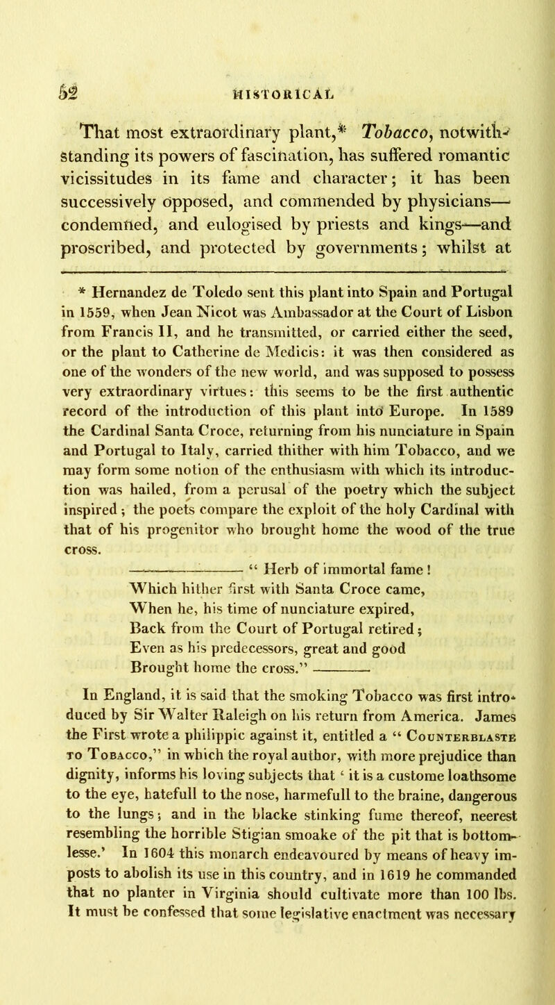 That most extraordinary plant,** Tobacco, notwitl-H Standing its powers of fascination, has suffered romantic vicissitudes in its fame and character; it has been successively opposed, and commended by physicians—* condemned, and eulogised by priests and kings^—and proscribed, and protected by governments; whilst at * Hernandez de Toledo sent this plant into Spain and Portugal in 1559, when Jean Nicot was Ambassador at the Court of Lisbon from Francis II, and he transmitted, or carried either the seed, or the plant to Catherine de Mcdicis: it was then considered as one of the w onders of the new world, and was supposed to possess very extraordinary virtues: this seems to be the first authentic record of the introduction of this plant into' Europe. In 1589 the Cardinal Santa Croce, returning from his nunciature in Spain and Portugal to Italy, carried thither with him Tobacco, and we may form some notion of the enthusiasm with which its introduc- tion was hailed, from a perusal of the poetry which the subject inspired; the poets compare the exploit of the holy Cardinal with that of his progenitor who brought home the wood of the true cross. — “ Herb of immortal fame ! Which hither first with Santa Croce came, W hen he, his time of nunciature expired, Back from the Court of Portugal retired; Even as his predecessors, great and good Brought home the cross.” In England, it is said that the smoking Tobacco was first intro* duced by Sir Walter Raleigh on his return from America. James the First wrote a philippic against it, entitled a “ Counterblaste to Tobacco,” in which the royal author, with more prejudice than dignity, informs his loving subjects that ‘ it is a custome loathsome to the eye, hatefull to the nose, harmefull to the braine, dangerous to the lungs; and in the blacke stinking fume thereof, neerest resembling the horrible Stigian smoake of the pit that is bottom- lesse.’ In 1604 this monarch endeavoured by means of heavy im- posts to abolish its use in this country, and in 1619 he commanded that no planter in Virginia should cultivate more than 100 lbs. It must he confessed that some legislative enactment was necessary