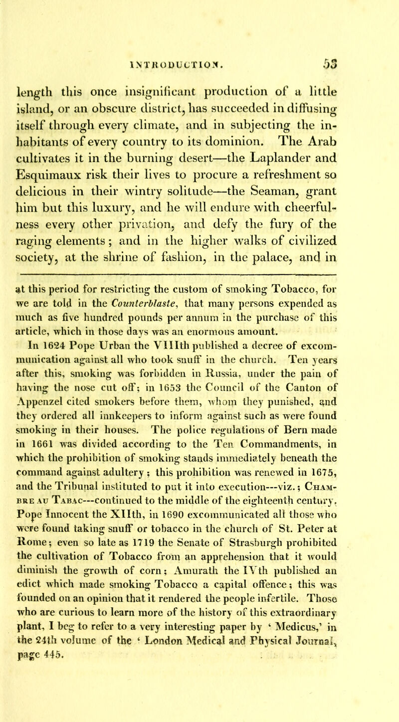 length this once insignificant production of a little island, or an obscure district, has succeeded in diffusing itself through every climate, and in subjecting the in- habitants of every country to its dominion. The Arab cultivates it in the burning desert—the Laplander and Esquimaux risk their lives to procure a refreshment so delicious in their wintry solitude—the Seaman, grant him but this luxury, and he will endure with cheerful- ness every other privation, and defy the fury of the raging elements; and in the higher walks of civilized society, at the shrine of fashion, in the palace, and in at this period for restricting the custom of smoking Tobacco, for we are told in the CounterMaste, that many persons expended as much as five hundred pounds per annum in the purchase of this article, which in those days was an enormous amount. In 1624 Pope Urban the Vlllth published a decree of excom- munication against all who took snuff in the church. Ten years after this, smoking was forbidden in Russia, under the pain of having the nose cut off; in 1653 the Council of the Canton of Appenzel cited smokers before them, whom they punished, and they ordered all innkeepers to inform against such as were found smoking in their houses. The police regulations of Bern made in 1661 was divided according to the Ten Commandments, in which the prohibition of smoking stands immediately beneath the command against adultery ; this prohibition was renewed in 1675, and the Tribunal instituted to put it into execution—viz.; Cham- bre au Tabac—continued to the middle of the eighteenth century. Pope Innocent the Xllth, in 1690 excommunicated all those who were found taking snuff or tobacco in the church of St. Peter at Rome*, even so late as 1719 the Senate of Strasburgh prohibited the cultivation of Tobacco from an apprehension that it would diminish the growth of corn; Amurath the IVth published an edict which made smoking Tobacco a capital offence; this was founded on an opinion that it rendered the people infertile. Those who are curious to learn more of the history of this extraordinary plant, I beg to refer to a very interesting paper by ‘ Medicus,’ in the 24th volume of the ‘ London Medical and Physical Journal) page 445.